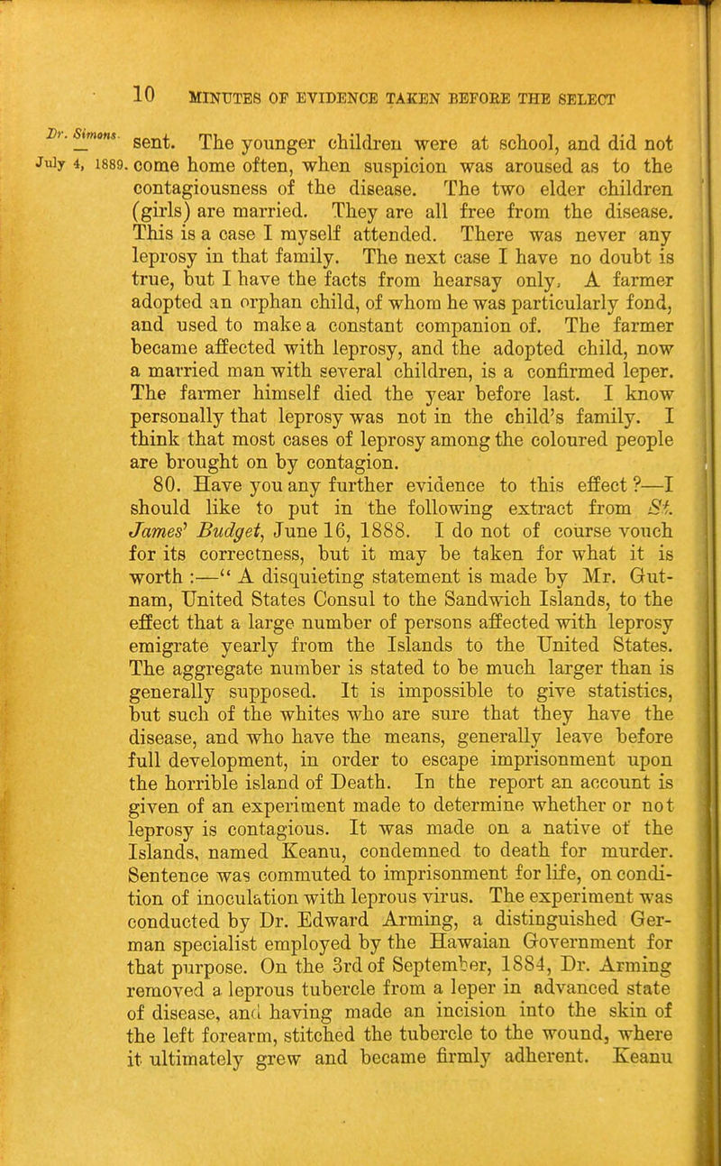 . jmons. ggj^^^ rjij^g younger children were at school, and did not July 4, 1889. come home often, when suspicion was aroused as to the contagiousness of the disease. The two elder children (girls) are married. They are all free from the disease. This is a case I myself attended. There was never any leprosy in that family. The next case I have no doubt is true, but I have the facts from hearsay only, A farmer adopted an orphan child, of whom he was particularly fond, and used to make a constant companion of. The farmer became affected with leprosy, and the adopted child, now a married man with several children, is a confirmed leper. The farmer himself died the year before last. I know personally that leprosy was not in the child's family. I think that most cases of leprosy among the coloured people are brought on by contagion. 80. Have you any further evidence to this effect ?—I should like to put in the following extract from St James' Budget^ June 16, 1888. I do not of course vouch for its correctness, but it may be taken for what it is worth :— A disquieting statement is made by Mr. Gut- nam. United States Consul to the Sandwich Islands, to the effect that a large number of persons affected with leprosy emigrate yearly from the Islands to the United States. The aggregate number is stated to be much larger than is generally supposed. It is impossible to give statistics, but such of the whites who are sure that they have the disease, and who have the means, generally leave before full development, in order to escape imprisonment upon the horrible island of Death. In the report an account is given of an experiment made to determine whether or not leprosy is contagious. It was made on a native of the Islands, named Keanu, condemned to death for murder. Sentence was commuted to imprisonment for life, on condi- tion of inoculation with leprous virus. The experiment was conducted by Dr. Edward Arming, a distinguished Ger- man specialist employed by the Hawaian Government for that purpose. On the 3rd of September, 1884, Dr. Arming removed a leprous tubercle from a leper in advanced state of disease, anci having made an incision into the skin of the left forearm, stitched the tubercle to the wound, where it ultimately grew and became firmly adherent. Keanu