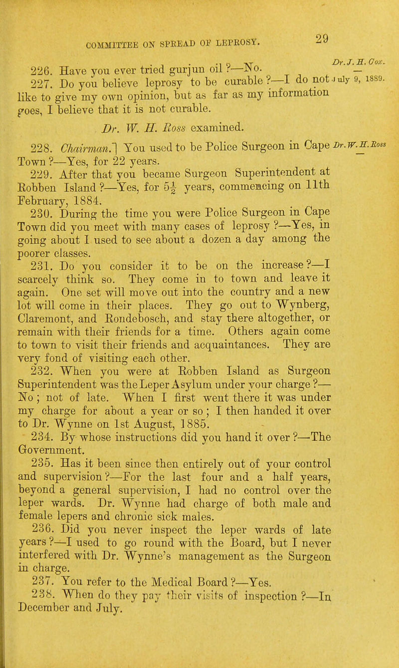 - T • '1 o vr ur.j.XL. I 226. Have you ever tried gurjun oil r—JNo. _ 227. Do you believe leprosy to be curable?—! do not-July 9, i like to give my own opinion, but as far as my information poes, I believe that it is not curable. Dr. W. 11. Boss examined. 228. Chairman.'] You used to be Police Surgeon in Cape Bt.w.e. Town ?—Yes, for 22 years. 229. After that you became Surgeon Superintendent at Kobben Island ?—Yes, for 5^ years, commencing on 11th February, 1884. 230. During the time you were Police Surgeon in Cape Town did you meet with many cases of leprosy ?—Yes, in going about I used to see about a dozen a day among the poorer classes. 231. Do you consider it to be on the increase?—I scarcely think so. They come in to town and leave it again. One set will move out into the country and a new lot will come in their places. They go out to Wynberg, Claremont, and Eondebosch, and stay there altogether, or remain with their friends for a time. Others again come to town to visit their friends and acquaintances. They are very fond of visiting each other. 232. When you were at Eobben Island as Surgeon Superintendent was the Leper Asylum under your charge ?— IS'o ; not of late. When I first went there it was under my charge for about a year or so ; I then handed it over to Dr. Wynne on 1st August, ]885. 234. By whose instructions did you hand it over ?—'The Government. 235. Has it been since then entirely out of your control and supervision?—For the last four and a half years, beyond a general supervision, I had no control over the leper wards. Dr. Wynne had charge of both male and female lepers and chronic sick males. 236. Did you never inspect the leper wards of late years ?—I used to go round with the Board, but I never interfered with Dr. Wynne's management as the Surgeon in charge. 237. You refer to the Medical Board ?—Yes. 238. When do they pay their visits of inspection ?—In December and July.
