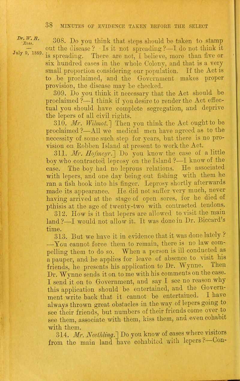 Dr. ^'eL's^' 308- Do you think that steps should be taken to stamp — out the disease ? Is it not spreading?—I do not think it uy , 1889. spreading. There are not, I believe, more than five or six hundred cases in tlie whole Colony, and that is a very small proportion considering our population. If the Act is to be proclaimed, and the Government makes proper provision, the disease may be checked. 309. Do you think it necessary that the Act should be proclaimed ?—I think if you desire to render the Act effec- tual you should have complete segregation, and deprive the lepers of all civil rights. 310. Mr. Wilmot.] Then you think the Act ought to be proclaimed ?—All we medical men have agreed as to the necessity of some such step for years, but there is no pro- vision on Eobben Island at present to work the Act. 311. Ifr. Hofmeyr.'] Do you know the case of a little boy who contracted leprosy on the Island ?—1 know of the case. The boy had no leprous relations. He associated with lepers, and one day being out fishing with them he ran a fish hook into his finger. Leproey shortly afterwards made its appearance. He did not suffer very much, never having arrived at the stage of open sores, for he died of pthisis at the age of twenty-two with contracted tendons. 312. How is it that lepers are allowed to visit the main land ?—I would not allow it. It was done in Dr. Biccard's time. 313. But we have it in evidence that it was done lately ? —You cannot force them to remain, there is no law com- pelling them to do so. When a person is ill conducted as a pauper, and he applies for leave of absence to visit his friends, he presents his application to Dr. Wynne. Then Dr. Wynne sends it on to me with his comments on the case. I send it on to Government, and say I see no reason why this application should be entertained, and the Govern- ment write back that it cannot be entertained. I have always thrown great obstacles in the way of lepers going to see their friends, but numbers of their friends come over to see them, associate with them, kiss them, and even cohabit with them. . . 314. Mr. Neeihlmg.'] Do you know of oases where visitors from the main land have cohabited with lepers?—Con-