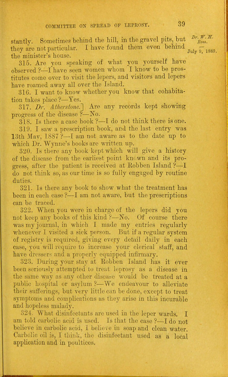 stantly. Sometimes behind the hill, in the gravel pits, but ^''Zl^' they are not particular. I have found them even behind ^^^^ - ^^^^ the minister's house. 315. Are you speaking of what you yourself have observed ?—I have seen women whom I know to be pros- titutes come over to visit the lepers, and visitors and lepers have roamed away all over the Island. 816. I want to know whether you know that cohabita- tion takes place ?—Yes. 817. Dr. At/ierstone.[\ Are any records kept showing progress of the disease ?—No. 818. Is there a case book ?—I do not think there is one. 819. I saw a prescription book, and the last entry was 18th Mav, 1887 ?—I am not aware as to the date up to which Dr. Wynne's books are written up. 820. Is there any book kept which will give a history of the disease from the earliest point knc.wn and its pro- gress, after the patient is received at Eobben Island ?—I do not think so, as our time is so fully engaged by routine duties. 821. Is there any book to show what the treatment has been in each case ?—I am not aware, but the prescriptions can be traced. 322. When you were in charge of the lepers did you not keep any books of this kind ?—No. Of course there was my journal, in which I made my entries regularly whenever I visited a sick person. But if a regular system of registry is required, giving every detail daily in each case, you will require to increase your clerical staff, and have dressers and a properly equipped infirmary. 328. During your stay at Eobben Island has it ever been seriously attempted to treat leprosy as a disease in the same way as an}^ other diseaee would be treated at a public hospital or asylum ?—We endeavour to alleviate their sufferings, but very little can be done, except to treat symptoms and complications as they arise in this incurable and hopeless malady. 324. What disinfectants are used in the leper wards. I am told carbolic acid is used. Is that the case ?—I do not believe in carbolic acid, 1 believe in soap and clean water. Carbolic oil is, I think, the disinfectant used as a local application and in poultices.