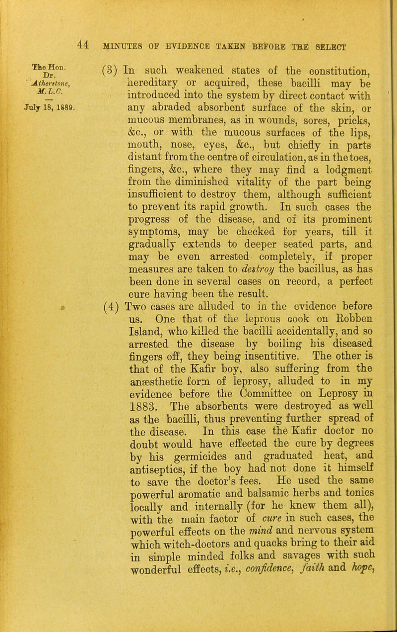 (3) In such, weakened states of the constitution, hereditary or acquired, these bacilli may be introduced into the system by direct contact with any abraded absorbent surface of the skin, or mucous membranes, as in wounds, sores, pricks, &c., or with the mucous surfaces of the lips, mouth, nose, eyes, &c., but chiefly in parts distant from the centre of circulation, as in the toes, fingers, &c., where they may find a lodgment from the diminished vitality of the part being insuflS.cient to destroy them, although sufficient to prevent its rapid growth. In such cases the progress of the disease, and of its prominent symptoms, may be checked for years, till it gradually extends to deeper seated parts, and may be even arrested completely, if proper measures are taken to destroy the bacillus, as has been done in several cases on record, a perfect cure having been the result. (4) Two cases are alluded to in the evidence before us. One that of the leprous cook on Eobben Island, who killed the bacilli accidentally, and so arrested the disease by boiling his diseased fingers off, they being insentitive. The other is that of the Kafir boy, also suSering from the anaesthetic form of leprosy, alluded to in my evidence before the Committee on Leprosy in 1883. The absorbents were destroyed as well as the bacilli, thus preventing further spread of the disease. In this case the Kafir doctor no doubt would have effected the cure by degrees by his germicides and graduated heat, and antiseptics, if the boy had not done it himself to save the doctor's fees. He used the same powerful aromatic and balsamic herbs and tonics locally and internally (for he knew them all), with the main factor of cure in such cases, the powerful effects on the mind and nervous system which witch-doctors and quacks bring to their aid in simple minded folks and savages with such wonderful effects, i.e.^ confidence^ faith and Iwpc^