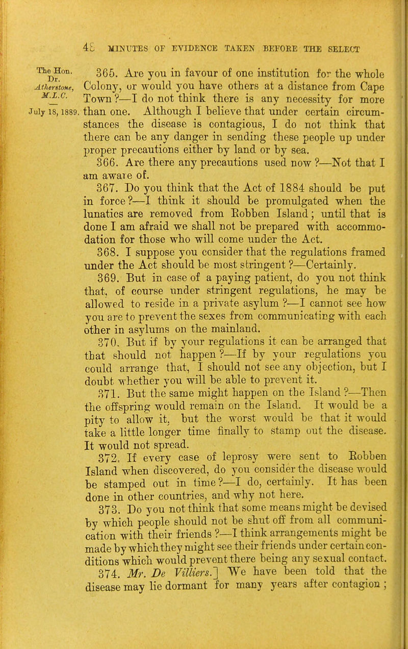 The^Hon. 355^ ^^.^ in faYour of 0110 institution for the whole Athentone, Colony, or would you have others at a distance from Cape M.L.C. Xown ?—I do not think there is any necessity for more July 18,1889. than one. Although I believe that under certain circum- stances the disease is contagious, I do not think that there can be any danger in sending these people up under proper precautions either by land or by sea, 366. Are there any precautions used now ?—Not that I am aware of. 367. Do you think that the Act of 1884 should be put in force?—1 think it should be promulgated when the lunatics are removed from Eobben Island; until that is done I am afraid we shall not be prepared with accommo- dation for those who will come under the Act. 368. I suppose you consider that the regulations framed under the Act should be most stringent ?—Certainly. 369. But in case of a paying patient, do you not think that, of course under stringent regulations, he may be allowed to reside in a private asylum ?—I cannot see how you are to prevent the sexes from communicating with each other in asylums on the mainland. 370. But if by your regulations it can be arranged that that should not happen ?—If by your regulations you could arrange that, I should not see any objection, but I doubt whether you will be able to prevent it. 871. But the same might happen on the Island ?—Then the offspring would remain on the Island. It would be a pity to allow it, but the worst would be that it would take a little longer time finally to stamp out the disease. It would not spread. 372. If every case of leprosy were sent to Eobben Island when discovered, do you consider the disease would be stamped out in time ?—I do, certainly. It has been done in other countries, and why not here. 373. Do you not think that some means might be devised by which people should not be shut off from all communi- cation with their friends ?—I think arrangements might be made by which they might see their friends under certain con- ditions which would prevent there being any sexual contact. 374. Mr. De Villiers.'] We have been told that the disease may lie dormant for many years after contagion ;