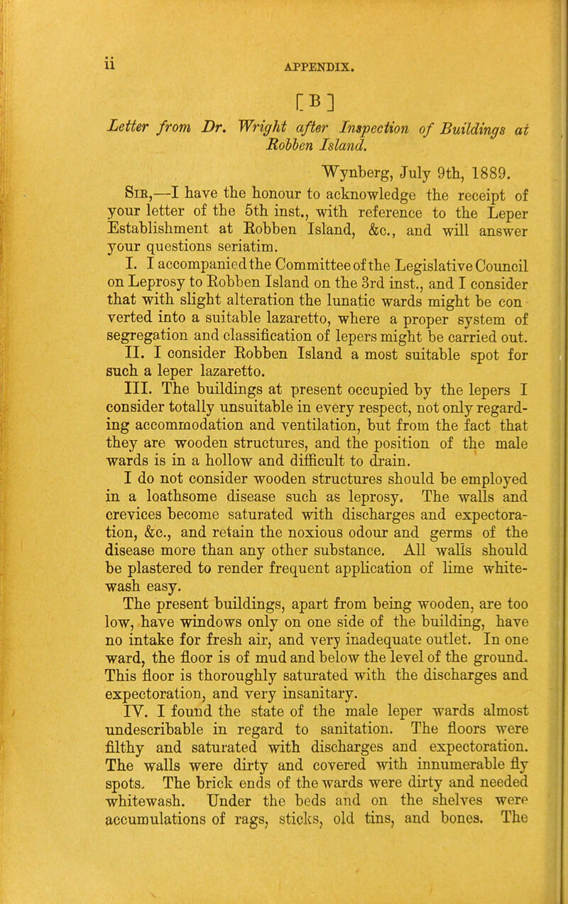 [B] Letter from Dr. Wright after Inspection of Buildings at Rohhen Island. Wynberg, July 9tli, 1889. Sir,—I have the honour to acknowledge the receipt of your letter of the 5th inst., with reference to the Leper Establishment at Eobben Island, &c., and will answer your questions seriatim. I. I accompanied the Committee of the Legislative Council on Leprosy to Eobben Island on the 3rd inst., and I consider that with slight alteration the lunatic wards might be con verted into a suitable lazaretto, where a proper system of segregation and classification of lepers might be carried out. II. I consider Eobben Island a most suitable spot for such a leper lazaretto. III. The buildings at present occupied by the lepers I consider totally unsuitable in every respect, not only regard- ing accommodation and ventilation, but from the fact that they are wooden structures, and the position of the male wards is in a hollow and difficult to drain. I do not consider wooden structures should be employed in a loathsome disease such as leprosy. The walls and crevices become saturated with discharges and expectora- tion, &c., and retain the noxious odour and germs of the disease more than any other substance. All walls should be plastered to render frequent application of lime white- wash easy. The present buildings, apart from being wooden, are too low, have windows only on one side of the building, have no intake for fresh air, and very inadequate outlet. In one ward, the floor is of mud and below the level of the ground. This floor is thoroughly saturated with the discharges and expectoration, and very insanitary. IV. I found the state of the male leper wards almost undescribable in regard to sanitation. The floors were filthy and saturated with discharges and expectoration. The walls were dirty and covered with innumerable fly spots. The brick ends of the wards were dirty and needed whitewash. Under the beds and on the shelves were accumulations of rags, sticks, old tins, and bones. The