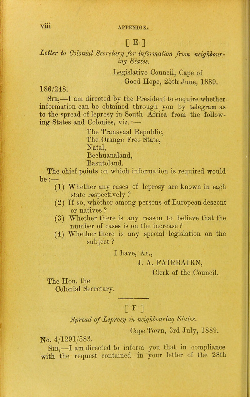 Letter to Colonial Secretary for informniion from neighbour- ing States. Legislative Council, Cape of Good Hope, 25tli June, 1889. 186/248. Sir,—I am directed by tlie President to enquire whether information can be obtained through you by telegram as to the spread of leprosy in South Africa from the follow- ing States and Colonies, viz,:— The Transvaal Eepublic, The Orange Free State, Natal, Bechuanaland, Basutoland. The chief points on which information is required would be:— (1) Whether any cases of leprosy are known in each state respectively ? (2) If so, whether among persons of European descent or natives ? (3) Whether there is any reason to believe that the number of cases is on the increase ? (4) Whether there is any special legislation on the subject ? I have, &c., J. A. FAIEBAIRN, Clerk of the Council. The Hon. the Colonial Secretary. [ F ] Spread of Leprosy in neighhouring States. Cape Town, 3rd July, 1889. No. 4/1291/583. gxB,^—I am directed to inform you that in compliance with the request contained in your letter of the 28th