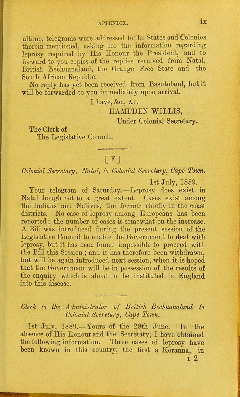 ultimo, telegrams were addressed to the States and Colonies therein mentioned, asking for the information regarding leprosy required by His Honour the President, and to forward to you copies of the replies received from Natal, British Lechuanaland, the Orange Free State and the South African Republic- No reply has yet been received from Basutoland, but it will be forwarded to you immediately upon arrival. I have, &c., &c. HAMPDEN WILLIS, Under Colonial Secretary. The Clerk of The Legislative Council. [F] Colonial Secretary, Natal, to Colonial Secretary, Cape T&wn, 1st July, 1889. Your telegram of Saturday.—Leprosy does exist in Natal though not to a great extent. Cases exist among the Indians and Natives, the former chiefly in the coast districts. No case of leprosy among Europeans has been reported; the number of cases is somewhat on the increase. A Bill was introduced during the present session of the Legislative Council to enable the Government to deal with leprosy, but it has been found impossible to proceed with the Bill this Session ; and it has therefore been withdrawn, but will be again introduced next session, when it is hoped that the Government will be in possession of the results of the enquiry which is about to be instituted in England into this disease. Clerk to the Administrator of British Bechuanaland to Colonial Secretary, Cape Toton. 1st July, 1889.—Yours of the 29th June. In the absence of His Honour and the Secretary, I have obtained the following information. Three oases of leprosy have been known in this country, the first a Koranna, in