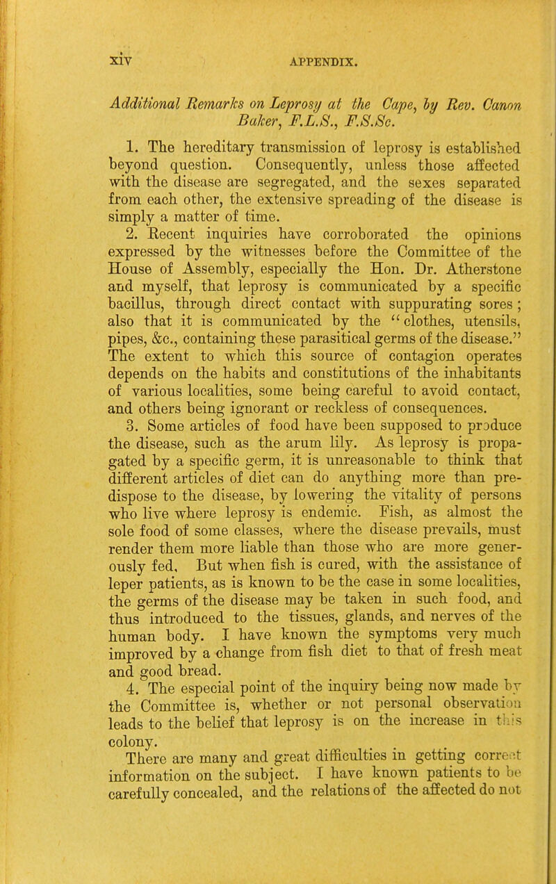 Additional Remarks on Lepras?/ at the Cape^ hy Rev. Canon Baker, F.L.S., F.S.Sc. 1. The hereditary transmission of leprosy is established beyond question. Consequently, unless those affected with the disease are segregated, and the sexes separated from each other, the extensive spreading of the disease is simply a matter of time. 2. Kecent inquiries have corroborated the opinions expressed by the witnesses before the Committee of the House of Assembly, especially the Hon. Dr. Atherstone and myself, that leprosy is communicated by a specific bacillus, through direct contact with suppurating sores ; also that it is communicated by the  clothes, utensils, pipes, &c., containing these parasitical germs of the disease. The extent to which this source of contagion operates depends on the habits and constitutions of the inhabitants of various localities, some being careful to avoid contact, and others being ignorant or reckless of consequences. 3. Some articles of food have been supposed to produce the disease, such as the arum lily. As leprosy is propa- gated by a specific germ, it is unreasonable to think that different articles of diet can do anything more than pre- dispose to the disease, by lowering the vitality of persons who live where leprosy is endemic. Fish, as almost the sole food of some classes, where the disease prevails, must render them more liable than those who are more gener- ously fed. But when fish is cured, with the assistance of leper patients, as is known to be the case in some localities, the germs of the disease may be taken in such food, and thus introduced to the tissues, glands, and nerves of the human body. I have known the symptoms very much improved by a change from fish diet to that of fresh meat and good bread. 4. The especial point of the inquiry being now made by the Committee is, whether or not personal observation leads to the belief that leprosy is on the increase in thh colony. There are many and great difficulties in getting correv-.t information on the subject. I have known patients to be carefully concealed, and the relations of the affected do not