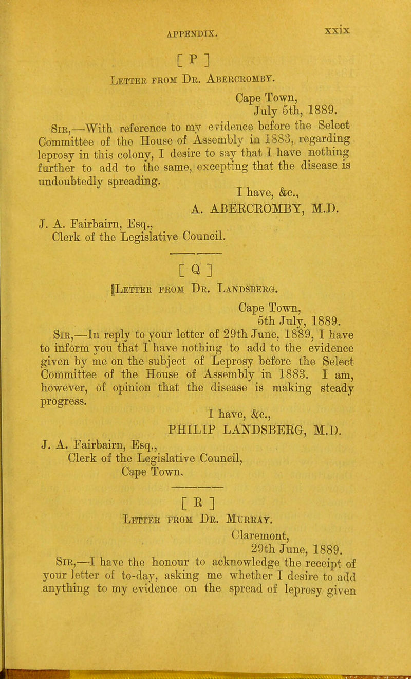 Letter from Dr. Abercromby. Cape Town, July 6tli, 1889. Sir With reference to my evidence before the Select Committee of the House of Assembly in 1883, regarding leprosy in this colony, I desire to say that 1 have nothing further to add to the same, excepting that the disease is undoubtedly spreading. I have, &c., A. ABEECKOMBY, M.D. J. A. Fairbairn, Esq., Clerk of the Legislative Council. [ Q ] jLETTER FROM Dr. LaNDSBBRG. Cape Town, 6th July, 1889. Sir,—In reply to your letter of 29th June, 1889, I have to inform you that I have nothing to add to the evidence given by me on the subject of Leprosy before the Select Committee of the House of Assembly in 1883. I am, however, of opinion that the disease is making steady progress. I have, &c., PHILIP LANDSBEEG, M.D. J. A. Fairbairn, Esq., Clerk of the Legislative Council, Cape Town, [E] Letter from Dr. Murray. Claremont, 29th June, 1889. Sir,—I have the honour to acknowledge the receipt of your letter of to-day, asking me whether I desire to add .anything to my evidence on the spread of leprosy given