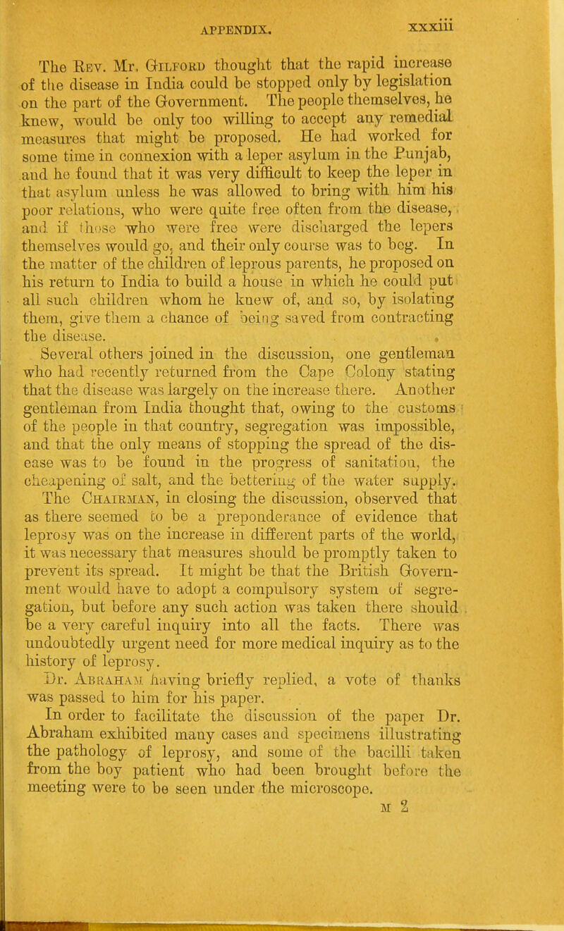 The Eev. Mr. Gilford thought that the rapid increase of the disease in India could be stopped only by legislation on the part of the Government. The people themselves, he knew, would be only too willing to accept any remedial measures that might be proposed. He had worked iov some time in connexion with a leper asylum in the Punjab, and he found that it was very difficult to keep the leper in that asylum unless he was allowed to bring with him hia poor relations, who were quite free often from the disease, and if those who were free were discharged the lepers themselves would go. and their only course was to bog. In the matter of the children of leprous parents, he proposed on his return to India to build a house in which he could put all such children whom he knew of, and so, by isolating them, give them a chance of being saved from contracting the disease. , Several others joined in the discussion, one gentleman who had recently returned fi-om the Cape Colony stating that the disease was largely on the increase there. Another gentleman from India thought that, owing to the customs of the people in that country, segregation was impossible, and that the only means of stopping the spread of the dis- ease was to be found in the progress of sanitation, the cheapening of salt, and the bettering of the water supply. The ChairmajST, in closing the discussion, observed that as there seemed to be a preponderance of evidence that leprosy was on the increase in different parts of the world, it was necessary that measures should be promptly taken to prevent its spread. It might be that the British Govern- ment would have to adopt a compulsory system of segre- gation, but before any such action was taken there should be a very careful inquiry into all the facts. There was undoubtedly urgent need for more medical inquiry as to the history of leprosy. Dr. Abraham having briefly replied, a vote of thanks was passed to him for his paper. In order to facilitate the discussion of the paper Dr. Abraham exhibited many cases and specimens illustrating the pathology of leprosy, and some of the bacilli taken from the boy patient who had been brought before the meeting were to be seen under the microscope. M 2