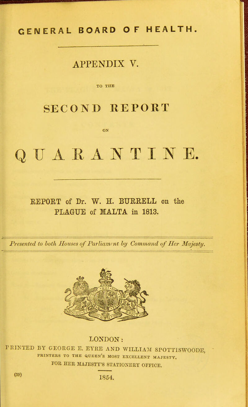 GENERAL BOARD OF HEALTH APPENDIX V. TO THE SECOND REPORT ON QUARAT^TTINE. REPORT of Dr. W. H. BURRELL on the PLAGUE of MALTA in 1813. Presented to both Houses of Parliamtnt by Command of Her Majesty. LONDON: nUNTED BY GEORGE E. EYRE AND WILLIAM SPOTTISWOODE, PRINTERS TO THE (IUEEn's MOST EXCELLENT MAJESTY. FOR, HER MAJESTY'S STATIONERY OFFICE. <39) 1854.