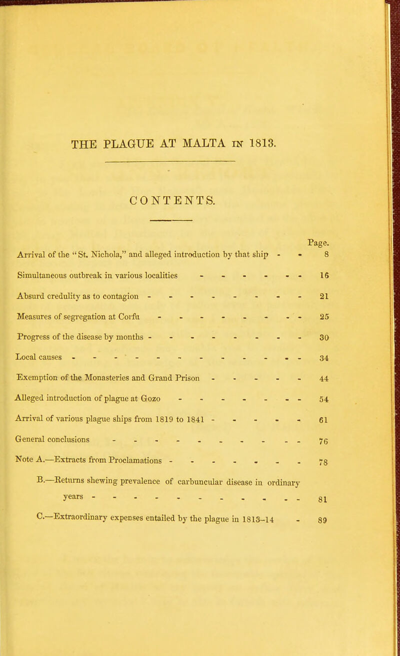 CONTENTS. Page. Arrival of the  St Nichola, and alleged introduction by that ship - - 8 Simultaneous outbreak in various localities - - - - - - 16 Absurd credulity as to contagion --------21 Measures of segregation at Corfu - - - - - - - 25 Progress of the disease by months ------- - 30 Local causes - - - ' - - - - - - - - - 34 Exemption of the Monasteries and Grand Prison ----- 44 Alleged introduction of plague at Gozo - - - - - - - 54 Arrival of various plague ships from 1819 to 1841- - - - - 61 General conclusions - . 75 Note A.—Extracts from Proclamations --.---.78 B—Eeturns shewing prevalence of carbuncular disease in ordinary years 81 C—Extraordinary expenses entailed by the plague in 1813-14 - 89