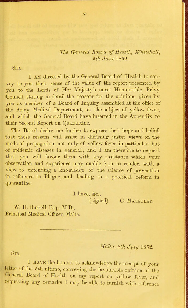 The General Board of Health, Whitehall, 5th June 1852. Sir, I AM dii-ected by tlie General Board of Health to con- vey to you tlieir sense of the value of the report presented by you to the Lords of Her Majesty's most Honourable Privy Council, stating in detail the reasons for the opinions given by you as member of a Board of Inquiry assembled at the office of the Army Medical Department, on the subject of yellow fever, and which the General Board have inserted in the Appendix to their Second Report on Quarantine. The Board desire me further to express their hope and belief, that those reasons will assist in diffusing juster views on the mode of propagation, not only of yeUow fever in particular, but of epidemic diseases in general; and I am therefore to request that you will favour them with any assistance which your observation and experience may enable you to render, with a view to extending a knowledge of the science of prevention in reference to Plague, and leading to a practical reform in quarantine. I have, &c., (signed) C. Macaulay. W. H. Burrell, Esq., M.D., Principal Medical Officer, Malta. Malta, 8th J^ly 1852. Sir, I HAVE the honour to acknowledge the receipt of your letter of the 5tli ultimo, conveying the favourable opinion of the General Board of Health on my report on yellow fever, and requesting any remarks I may be able to furnish with reference