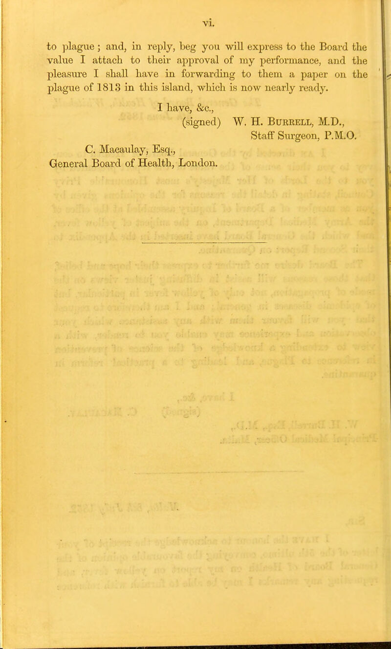 to ]Dlague ; and, in veply, beg you will express to the Board tlie value I attach to their approval of my performance, and the pleasure I shall have in forwarding to them a paper on the plague of 1813 in this island, which is now nearly ready. I have, &c., (signed) W. H. Burrell, M.D., Staff Surgeon, P.M.O. C. Macaxday, Esq., General Board of Health, London.