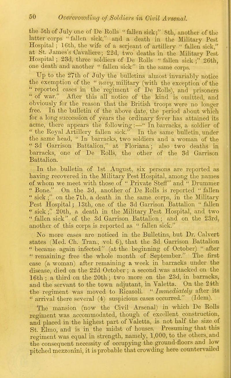 Overcroivding of Soldiers in Civil Arsenal. the 5tli of July one of De Rolls fallen sick; Stli, another of the latter corps fallen sick and a death in the Military Pest Hospital; 16th, the wife of a serjeant of artillery fallen sick at St. James's Cavaliere; 22d, two' deaths in the MiKtary Pest Hospital; 23d, three soldiers of De Rolls fallen sick ; 26th, one death and another fallen sick in the same corps. Up to the 27th of July the bulletins almost invariably notice the exemption of the navy, military (with the exception of the reported cases in the regiment of De Rolls), and prisoners of war. After this all notice of the kind is omitted, and obviously for the reason that the British troops were no longer free. In the bulletin of the above date, the period about which for a long succession of years the ordinary fever has attained its acme, there appears the following:— In barracks, a soldier of the Royal Artillery fallen sick. In the same bulletin, under the same head, In barracks, two soldiers and a woman of the 3d Garrison Battalion, at Floriana; also two deaths in barracks, one of De Rolls, the other of the 3d Garrison Battalion. In the bulletin of 1st August, six persons are reported as having recovered in the Military Pest Hospital, among the names of whom we meet with those of Private Stefi and Drummer Bone. On the 3d, another of De Rolls is reported fallen sick on the 7th, a death in the same corps, in the ^Military Pest Hospital; 13th, one of the 3d Garrison BattaKon fallen sick; 20th, a death in the Military Pest Hospital, and two fallen sick of the 3d Garrison Battalion; and on the 23rd, another of this corps is reported as fallen sick. No more cases are noticed in the Bulletins, but Dr. Calvert states (Med. Ch. Tran., vol. 6), that the 3d Garrison Battalion became again infected (at the beginning of October) after remaining free the whole month of September. The fii-st case (a woman) after remaining a week in barracks under the disease, died on the 22d October; a second was attacked on the 16th ; a third on the 20th ; two more on the 23d, in ban-acks, and the servant to the town adjutant, in Valetta. On the 24!th the regiment was moved to Ricasoh. Immediately after its arrival there several (4) suspicious cases occurred. (Idem). The mansion (now the Civil Arsenal) in which De Rolls regiment was accommodated, though of excellent construction, and placed in the highest part of Valetta, is not half the size of St. Elmo, and is in the midst of houses. Presuming that this regiment was equal in strength, namely, 1,000, to the othei-s, and the consequent necessity of occupying the ground-floors and low pitched mezzonini, it is probable that crowding here countervailed