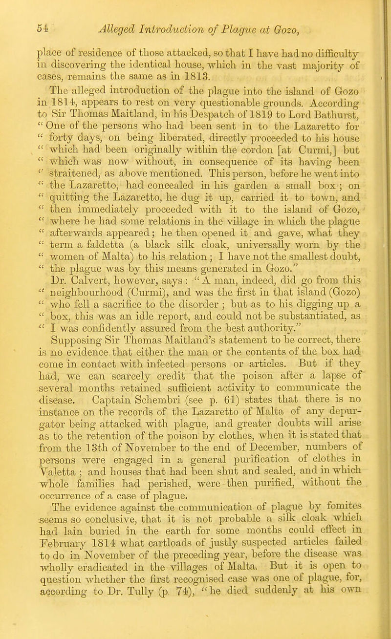 place of residence of those attacked, so that I have had no difficulty ill discovering tlie identical house, which in the vast majority of cases, remains the same as in 1813. The alleged introduction of the plague into the island of Gozo in 1814, appears to rest on very questionable grounds. According to Sir Thomas Maitland, in his Despatch of 1819 to Lord Bathui-st,  One of the persons who had been sent in to the Lazaretto for forty days, on being liberated, directly proceeded to his house  which had been originally within the cordon [at Curmi,] but  Avhich was now without, in consequence of its having been straitened, as above mentioned. This person, before he went into the Lazaretto, had concealed in his garden a small box ; on  quitting the Lazaretto, he dug it up, carried it to town, and then immediately proceeded with it to the island of Gozo,  where he had some relations in the village in which the plague  afterwards appeared; he then opened it and gave, what they  term a faldetta (a black silk cloak, universally worn by the  women of Malta) to his relation ; I have not the smallest doubt,  the plague was by this means generated in Gozo. Dr. Calvert, however, says :  A man, indeed, did go fi-om tliis  neighbourhood (Curmi), and was the first in that island (Gozo)  who fell a sacrifice to the disorder ; but as to his digging up a  box, this was an idle report, and could not be substantiated, as  I was confidently assured from the best authority. Supposing Sir Thomas Maitland's statement to be correct, there is no evidence that either the man or the contents of the box had come in contact with infected persons or articles. But if they had, we can scarcely credit that the poison after a lapse of .several months retained sufficient activity to communicate the disease. Captain Schembri (see p. 61) states that there is no instance on the records of the Lazaretto of Malta of any depur- gator being attacked with plague, and greater doubts will arise as to the retention of the poison by clothes, when it is stated tliat from the 13th of November to the end of December, numbers of persons were engaged in a general purification of clothes in Valetta ; and houses that had been shut and sealed, and in which whole families had perished, were then purified, without the occurrence of a case of j)lague. The evidence against the communication of plague by fomites ■seems so conclusive, that it is not probable a silk cloak wliicli had lain buried in the earth for some months could effect in February 1814 what cartloads of justly suspected articles failed to do in November of the preceding year, before the disease was wholly eradicated in the villages of Malta. But it is open to question whether the first recognised case was one of plague, for, according to Dr. Tully (p. 74),  he died suddenly at his own