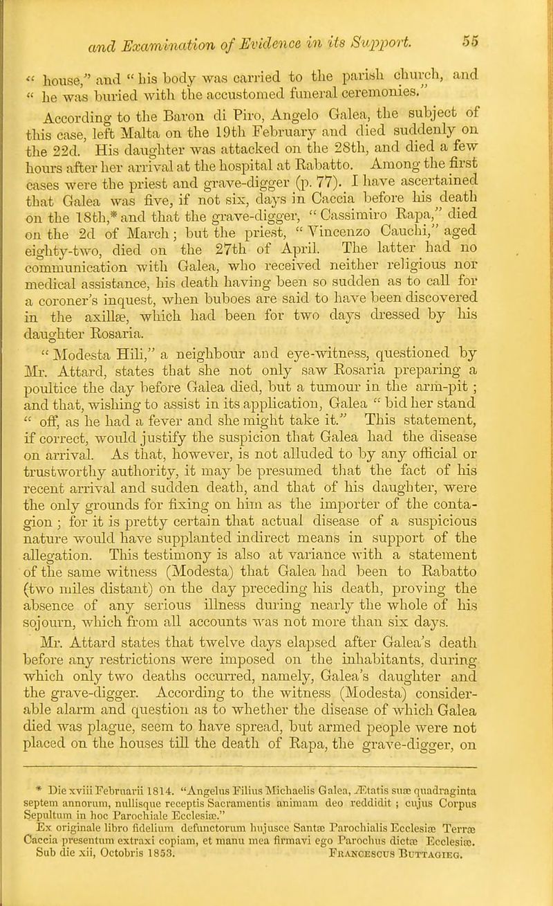 and Examination of Evidence in its Support.  house/' and  bis body was carried to the parish church, and  he was buried with the accustomed funeral ceremonies. According to the Baron di Piro, Angelo Galea, the subject of this case, left Malta on the 19th February and died suddenly on the 22d. His daughter was attacked on the 28th, and died a few hours after her arrival at the hospital at Rabatto. Among the first cases were the priest and grave-digger (p. 77). I have ascertained that Galea was five, if not six, days in Caccia before his ^death on the 18fch,*and that the grave-digger,  Cassimiro Eapa, died on the 2d of March; but the priest,  Vincenzo Cauchi, aged eighty-two, died on the 27th of April. The latter had no communication with Galea, who received neither religious nor medical assistance, his death having been so sudden as to call for a coroner's inquest, when buboes are said to have been discovered in the axillge, which had been for two days dressed by his daughter Rosaria.  Modesta Hili, a neighbour and eye-witness, questioned by Mr. Attard, states that she not only saw Rosaria preparing a poultice the day before Galea died, but a tumour in the ariii-pit ; and that, wishing to assist in its application, Galea  bid her stand  off, as he had a fever and she might take it. This statement, if correct, would justify the suspicion that Galea had the disease on arrival. As that, however, is not alluded to by any ofiicial or trustworthy authority, it may be presumed tliat the fact of his recent arrival and sudden death, and that of his daughter, were the only grounds for fixing on him as the importer of the conta- gion ; for it is pretty certain that actual disease of a suspicious nature would have supplanted indirect means in support of the allegation. This testimony is also at variance with a statement of the same witness (Modesta) that Galea had been to Rabatto (two miles distant) on the day preceding his death, proving the absence of any serious illness during nearly the whole of his sojourn, which from all accounts was not more than six daj's. Mr. Attard states that twelve days elapsed after Galea's death before any restrictions were imposed on the inhabitants, during which only two deaths occurred, namely. Galea's daughter and the grave-digger. According to the witness (Modesta) consider- able alarm and question as to whether the disease of which Galea died was plague, seem to have spread, but armed people were not placed on the houses till the death of Rapa, the grave-digger, on * Die xviii Februarii 1814. Angelas Tilius Michaelis Galea, TKtatis swsxs quadraginta septem annorum, nullisque receptis Sacramentis animam deo reddidit ; cujus Corpus Sepultum in hoc Parochiale Ecclesia;. Ex originale libro fidelium defunctoriun hujusce Santa; Parochialis Ecclesiae Terroe Caccia presentum extraxi copiam, et manu mea firmavi ego Parocluis dictfc EeclesijB. Sub die xii, Octobris 1853. Erancescus Buttagieg.