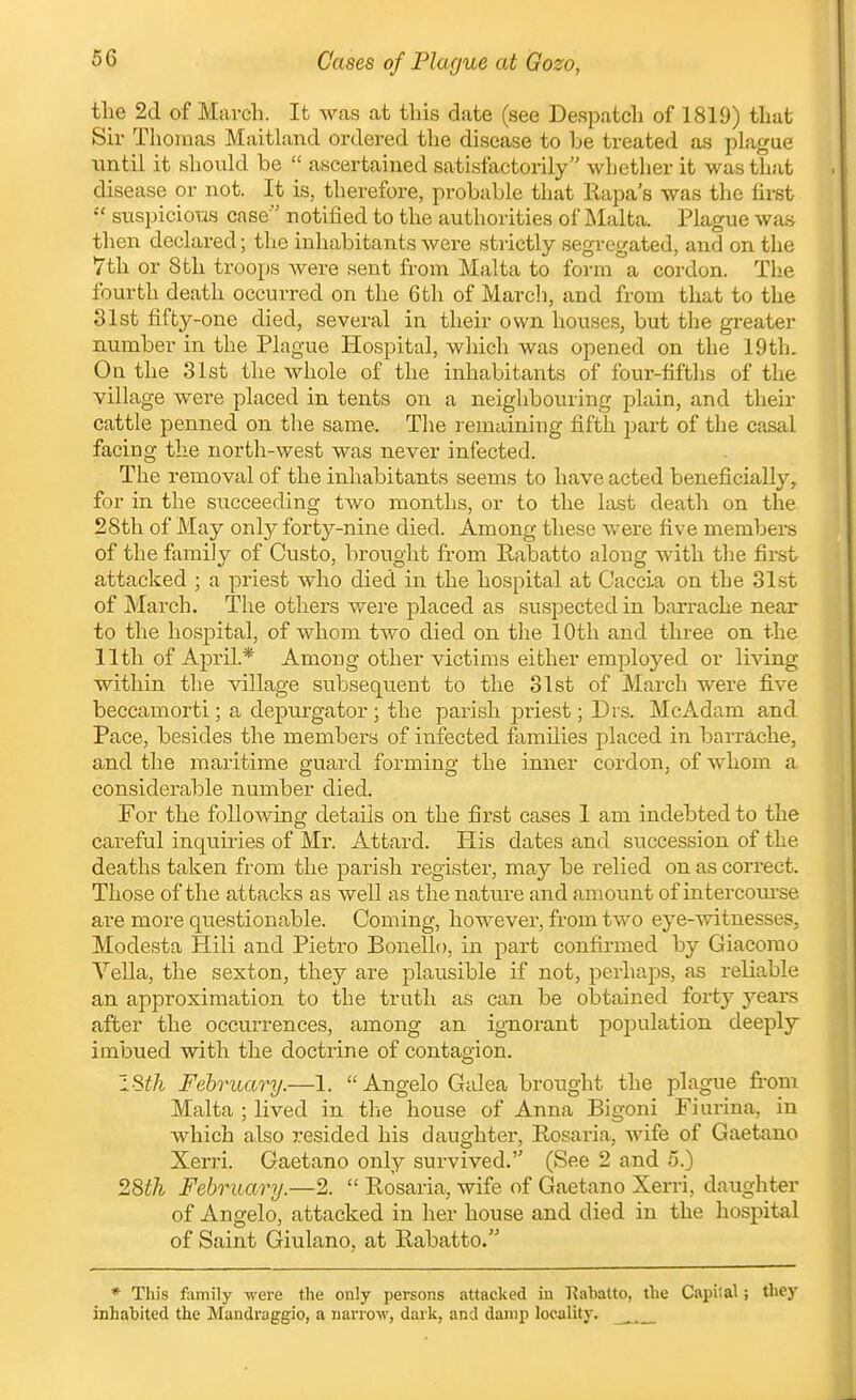 Cases of Plague at Gozo, the 2d of March. It was at this date (see Despatch of 1819) that Sir Thomas Maitland ordered the disease to be treated as phigue until it should be  ascertained satisfactorily whether it was tliat disease or not. It is, therefore, probable tliat Rapa's was the first  stispicious case' notified to the authorities of JNIalta. Plague was then declared; the inhabitants were strictly segregated, and on the 7th or 8 th troops were sent from Malta to form a cordon. The fourth death occurred on the 6th of March, and from that to the 31st fifty-one died, several in their own house.s, but the greater number in the Plague Hospital, which was opened on the 19th. Oa the 31st the whole of the inhabitants of four-fifths of the village were placed in tents on a neighbouring plain, and their cattle penned on the same. The remaining fifth part of the casal facing the north-west was never infected. The removal of the inhabitants seems to have acted beneficially, for in the succeeding two months, or to the last death on the 28th of May only forty-nine died. Among these v/ere five membei^s of the family of Gusto, brought from Rabatto along with the first attacked ; a priest who died in the hospital at Gaccia on the 31st of March. The others were placed as suspected in barrache near to the hospital, of whom two died on the 10th and three on the 11th of April* Among other victims either employed or living within the village subsequent to the 31st of March were five beccamorti; a depvu'gator ; the parish priest; Drs. McAdam and Pace, besides the members of infected families placed in barrache, and the maritime guard forming the inner cordon, of whom a considerable number died. For the following details on the first cases 1 am indebted to the careful inquiries of Mr. Attard. His dates and succession of the deaths taken from the parish register, may be relied on as correct. Those of the attacks as well as the natui-e and amoimt of intercotn-se are more questionable. Coming, however, from two eye-witnesses, Modesta Hili and Pietro Bonelh), in part confirmed by Giacorao Vella, the sexton, they are plausible if not, perhaps, as reliable an approximation to the truth as can be obtained forty years after the occurrences, among an ignorant population deeply imbued with the doctrine of contagion. mil February.—1. Angelo Galea brought the plague from Malta ; lived in the house of Anna Bigoni Fiurina, in which also resided his daughter, Rosaria, Avife of Gaetano Xerri. Gaetano only survived. (See 2 and o.) 28th February.—2.  Rosaria, wife of Gaetano Xerri, daughter of Angelo, attacked in her house and died in the hospital of Saint Giulano, at Rabatto. * Tliis family were the only persons attacked in 'Rabatto, the Capital; they inhabited the Mandraggio, a narrow, dark, and dainp locality. ^_