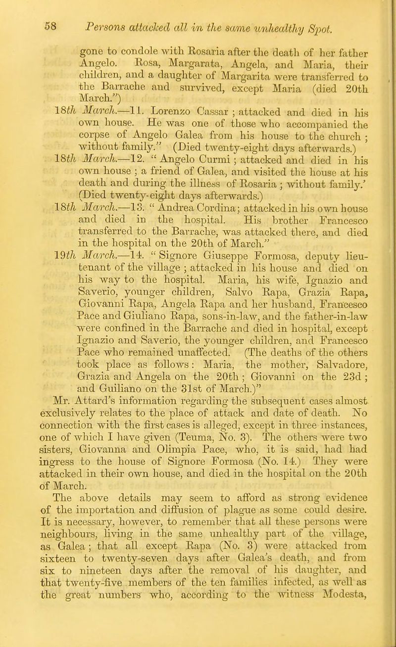 gone to condole with Rosaria after the death of her ftither Angelo. Rosa, Margarata, Angela, and Maria, their children, and a daughter of Margarita were transferred to the Barrache and survived, except Maria (died 20th March/') ^ 18th March.—11. Lorenzo Cassar ; attacked and died in his own house. He was one of those who accompanied the corpse of Angelo Galea from his house to the church ; without family. (Died twenty-eight days afterwards.) 18th March.—12.  Angelo Curmi; attacked and died in his own house ; a friend of Galea, and visited the house at his death and during the illness of Rosaria ; ^vithout family/ (Died twenty-eiglit days afterwards.) 18th March.—13.  Andrea Cordina; attacked in his own house and died in the hospital. His brother Francesco transferred to the Barrache, was attacked there, and died in the hospital on the 20th of March. 19^7^ March.—14.  Signore Giuseppe Formosa, deputy lieu- tenant of the village ; attacked in his house and died on his way to the hospital. Maria, his wife, Ignazio and Saverio, younger children. Salvo Rapa, Grazia Rapa, Giovanni Rapa, Angela Rapa and her liusband, Francesco Pace and Giuliano Rapa, sons-in-law, and the father-in-law were confined in the Barrache and died in hospital, except Ignazio and Saverio, the younger cliildi-en, and Francesco Pace who remained unafi'ected. (The deaths of the others took j)lace as follows: Maria, the mother, Salvadore, Grazia and Angela on the 20th ; Giovanni on the 23d ; and Guiliano on the 31st of March.) Mr. Attard's information regarding the subsequent cases almost exclusively relates to the place of attack and date of death. No connection with the first cases is alleged, except in three instances, one of which I have given (Teuma, No. 3). The others were two sisters, Giovanna and Olimpia Pace, who, it is said, had had ingress to the house of Signore Formosa (No. 14.) They wei'e attacked in their own house, and died in the hospital on the 20th of March. The above details may seem to afford as strong e\ndence of the impoi-tation and diffusion of plague as some could desire. It is necessary, however, to remember that aU these pei'sons were neighbours, Uving in the same unhealthy part of the village, as Galea; that aU except Rapa (No. 3) were attacked trom sixteen to twenty-seven days after Galea's death, and from six to nineteen days after the removal of his daughter, and that twenty-five members of the ten families infected, as well as the great numbers who, according to the witness jNIodesta,