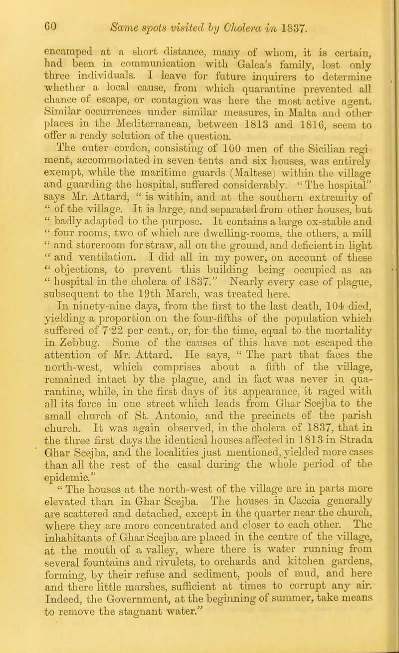 GO Same spots visited by Cholera in 1837. encamped at a short distance, many of whom, it is certain, had been in communication with Galea's family, lost only three individuals. I leave foj- future inquirers to determine whetlier a local cause, from which quarantine prevented all chance of escape, or contagion was here the most active agent. Similar occurrences under similar measures, in Malta and other places in the Mediterranea,n, between 1813 and 1816, seem to offer a ready solution of the question. The outer cordon, consisting of 100 men of the Sicilian regi ment, accommodated in seven tents and six houses, was entirely exempt, while the maritime guards (Maltese) Avithin the village and guarding the hospital, suffered considerably.  The hospital says Mr. Attard,  is within, and at the southern extremity of  of the village. It is large, and separated from other houses, but  badly adapted to the purpose. It contains a large ox-stable and  four rooms, two of which are dwelling-rooms, the others, a mill  and storeroom for straw, all on the ground, and deficient in light  and ventilation. I did aU in my power, on account of these  objections, to prevent this building being occupied as an  hospital in the cholera of 1837. Nearly every case of plague, subsequent to the 19th March, was treated here. In ninety-nine days, from the first to the last death, 104 died, yielding a proportion on the four-fifths of the population which suffered of 7'22 per cent., or, for the time, equal to the mortality in Zebbug. Some of the causes of this have not escaped the attention of Mr. Attard. He says,  The part that faces the north-west, which comprises about a fifth of the village, remained intact by the plague, and in fact was never in qua- rantine, while, in the first days of its appearance, it raged with all its force in one street which leads from Ghar Scejba to the small church of St. Antonio, and the precincts of the parish church. It was again observed, in the cholera of 1837, that in the three first days the identical hovTses afiectedin 1813 in Strada Ghar Scejba, and the localities just mentioned, yielded more cases than all the rest of the casal dm-ing the whole period of the epidemic.'  The houses at the north-west of the village are in parts more elevated than in Ghar Scejba. The houses in Caccia generally are scattered and detached, except in the quarter near the chm-ch, where they are more concentrated and closer to each other. The inhabitants of Ghar Scejba are placed in the centre of the vallage, at the mouth of a valley, where there is water rimning from several fountains and rivuJets, to orchards and kitchen gardens, forming, by their refuse and sediment, pools of mud, and here and there little marshes, sufficient at times to corrupt any air. Indeed, the Government, at the begijining of summer, take means to remove the stagnant water.