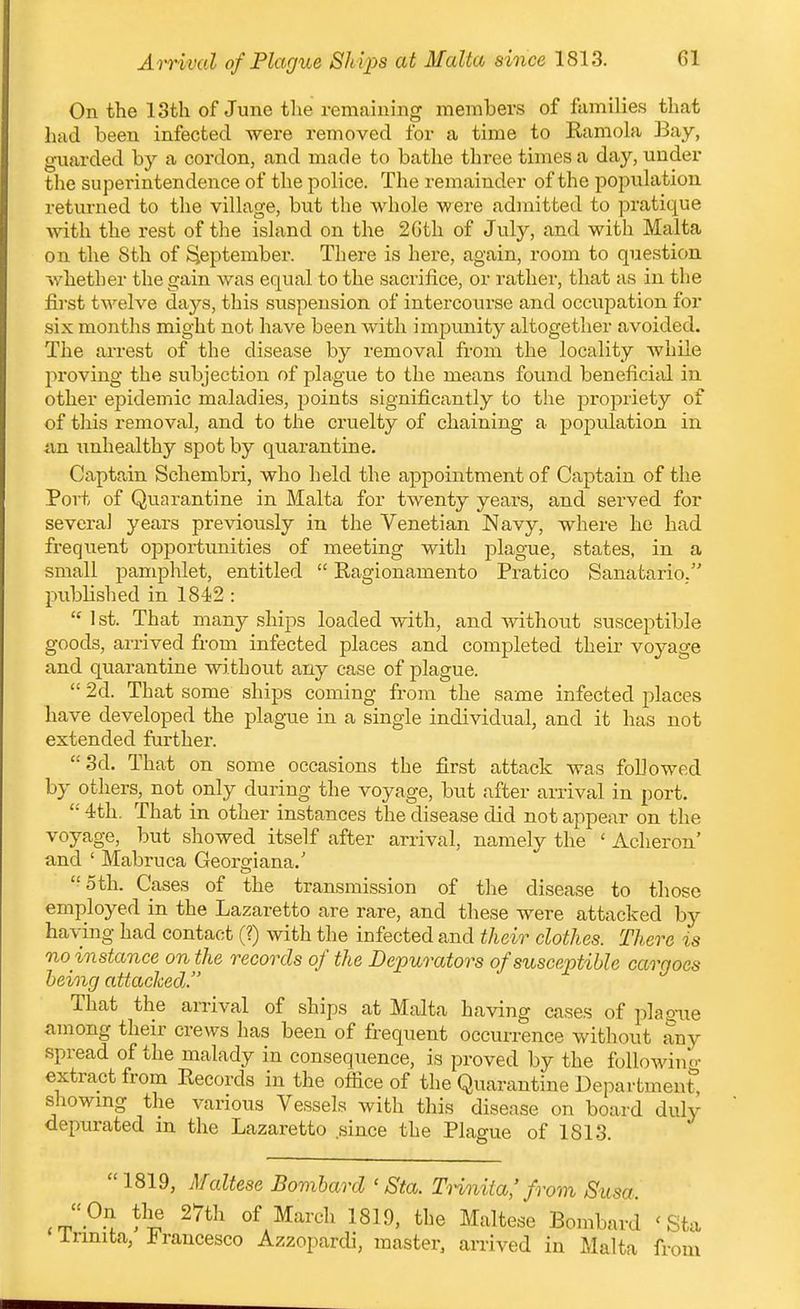 Ai^ival of Plague SJiips at Malta since 1813. On the 13th of June the remaining members of families that had been infected were removed for a time to Ramola Bay, guarded by a cordon, and made to bathe three times a day, under the superintendence of the police. The remainder of the population returned to the village, but the whole were admitted to pratique ^^^th the rest of the island on the 2Gth of Jvily, and with Malta on the 8th of September. There is here, again, room to question whether the gain was equal to the sacrifice, or rather, that as in the first twelve days, this suspension of intercourse and occupation for six months might not have been with impunity altogether avoided. The arrest of the disease by removal from the locality Avhile proving the subjection of plague to the means found beneficial in other epidemic maladies, points significantly to the propriety of of tliis removal, and to the cruelty of chaining a population in im unhealthy spot by quarantine. Captain Schembri, who held the appointment of Captain of the Port of Quarantine in Malta for twenty years, and served for several years previously in the Venetian Navy, wdiere ho had frequent opportunities of meeting with plague, states, in a small pamphlet, entitled  Ragionamento Pratico Sanatario. published in 1842 :  1 st. That many ships loaded with, and without susceptible goods, arrived from infected places and completed their voyage and quarantine without any case of plague.  2d. That some ships coming from the same infected places have developed the plague in a single individual, and it has not extended further. 3d. That on some occasions the first attack was followed by others, not only during the voyage, but after arrival in port.  4th. That in other instances the disease did not appear on the voyage, but showed itself after arrival, namely the ' Acheron' and ' Mabruca Georgiana.' 5th. Cases of the transmission of the disease to those employed in the Lazaretto are rare, and these were attacked by having had contact (?) with the infected and their clothes. There is no instance on the records of the Depurators of susceptible cargoes being attached. That the arrival of ships at Malta having cases of pla^ixe among their crews has been of frequent occurrence without any spread of the malady in consequence, is proved by the followino- extract from Records in the office of the Quarantine Department, showmg the various Vessels with this disease on board duly depurated m the Lazaretto since the Plague of 1813. 1819, Maltese Bombard ' Sta. THnita,'from Susa.  On the 27th of March 1819. the Maltese Bombard ' Sta irmita, J^rancesco Azzopardi, master, arrived in Malta from