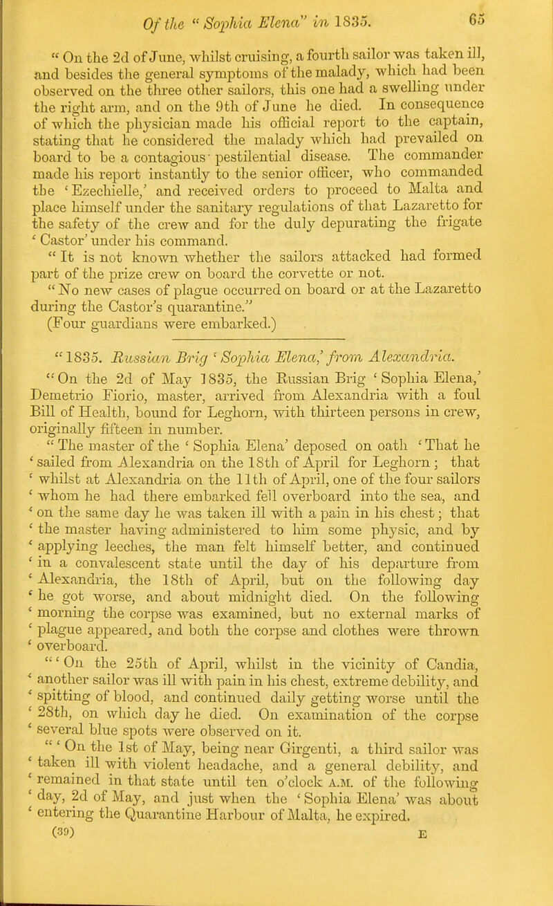 63 « On the 2d of June, whilst cruising, a fourth sailor was taken ill, and besides tlie general symptoms of the malady, which had been observed on the three other sailors, this one had a swelling under the right ai-m, and on the 9th of June he died. In consequence of which the physician made his ofEcial report to the captain, stating that he considered the malady which had prevailed on board to be a contagious • pestilential disease. The commander made his report instantly to the senior officer, who commanded the 'Ezechielle,' and received orders to proceed to Malta and place himself under the sanitary regulations of that Lazaretto for the safety of the crew and for the duly depurating the frigate * Castor' under his command.  It is not known whether the sailors attacked had formed part of the prize crew on board the corvette or not.  No new cases of plague occurred on board or at the Lazaretto dui-ing the Castor's quarantine. (Four guardians were embarked.)  1835. Russian Brig 'Soiohia Elena' from Alexandria. On the 2d of May ]835, the Russian Brig 'Sophia Elena,' Demetrio Fiorio, master, arrived from Alexandria with a foul Bin of Health, bound for Leghorn, with thirteen persons in crew, originally fifteen in number.  The master of the ' Sophia Elena' deposed on oath ' That he ' sailed from -Alexandi-ia on the 18th of April for Leghorn ; that ' whilst at Alexandi-ia on the 11th of April, one of the four sailors ' whom he had there embarked fell overboard into the sea, and ' on the same day he was taken ill with a pain in his chest; that ' the master having administered to him some physic, and by ' applying leeches, the man felt himself better, and continued ' in a convalescent state until the day of his departure from ' Alexandria, the 18th of April, but on the following day ' he got worse, and about midnight died. On the following * morning the corpse was examined, but no external marks of ' plague appeared, and both the corpse and clothes were thrown ' overboard. ' On the 25th of April, whilst in the vicinity of Candia, * another sailor was iU with pain in his chest, extreme debility, and ' spitting of blood, and continued daily getting worse until the ' 2Sth, on which day he died. On examination of the corpse * several blue spots were observed on it. On the 1st of May, being near Girgenti, a third sailor was * taken ill with violent headache, and a general debility, and ' remained in that state until ten o'clock a.im. of the following ' day, 2d of May, and just when the ' Sophia Elena' was about ' entering the Quarantine Harbour of Malta, he expired. (30) E