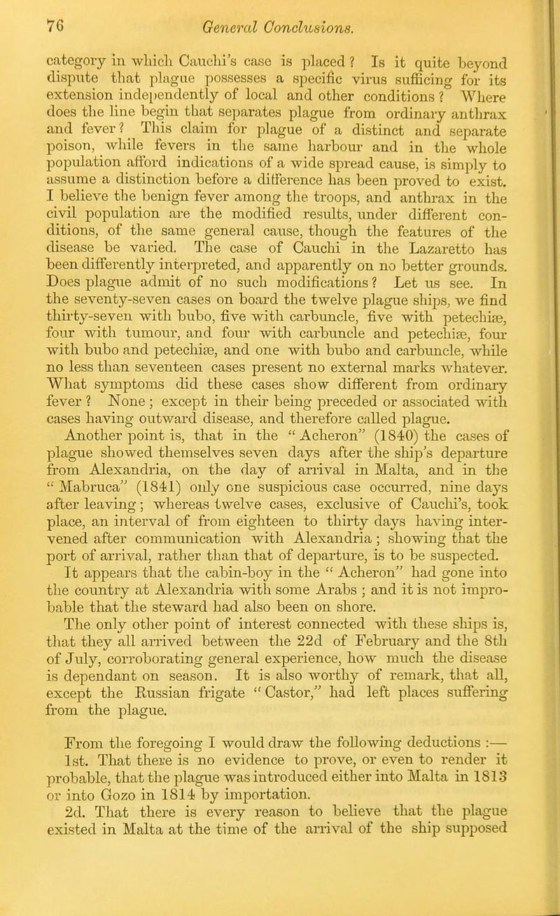 category in wliicli Cauclu's case is placed ? Is it quite beyond dispute that plague possesses a specific virus sufficing for its extension inde[)endently of local and other conditions ? Where does the line begin that separates plague from ordinary anthrax and fever? This claim for plague of a distinct and separate poison, while fevers in the same harbour and in the whole population afford indications of a wide spread cause, is simply to assume a distinction before a difference has been proved to exist. I believe the benign fever among the troops, and anthrax in the civil population are the modified results, under different con- ditions, of the same general cause, though the features of the disease be varied. The case of Cauchi in the Lazaretto has been differently interpreted, and apparently on no better grounds. Does plague admit of no such modifications ? Let us see. In the seventy-seven cases on board the twelve plague ships, we find thirty-seven with bubo, five with carbtmcle, five with petechise, four with tumour, and four with carbuncle and petechise, four with bubo and petechite, and one with bubo and carbuncle, while no less than seventeen cases present no external marks whatever. What symptoms did these cases show different from ordinary fever ? None ; except in their being preceded or associated with cases having outward disease, and therefore called plague. Another point is, that in the Acheron (1840) the cases of plague showed themselves seven days after the ship's departure from Alexandria, on the day of arrival in Malta, and in the Mabruca' (1841) only one suspicious case occun-ed, nine days after leaving; whereas twelve cases, exclusive of Cauclii's, took place, an interval of from eighteen to thirty days having inter- vened after communication with Alexandria ; showing that the port of arrival, rather than that of departure, is to be suspected. It appears that the cabin-boy in the Acheron had gone into the country at Alexandria with some Arabs ; and it is not impro- bable that the steward had also been on shore. The only other point of interest connected with these ships is, that they all anrived between the 22d of February and the 8th of July, corroborating general experience, how much the disease is dependant on season. It is also worthy of remark, that aU, except the Russian frigate Castor, had left places suffering from the plague. From the foregoing I would draw the following deductions :— 1st. That there is no evidence to prove, or even to render it probable, that the plague was introduced either into Malta in 1813 or into Gozo in 1814 by importation. 2d. That there is every reason to believe that the plague existed in Malta at the time of the arrival of the ship supposed