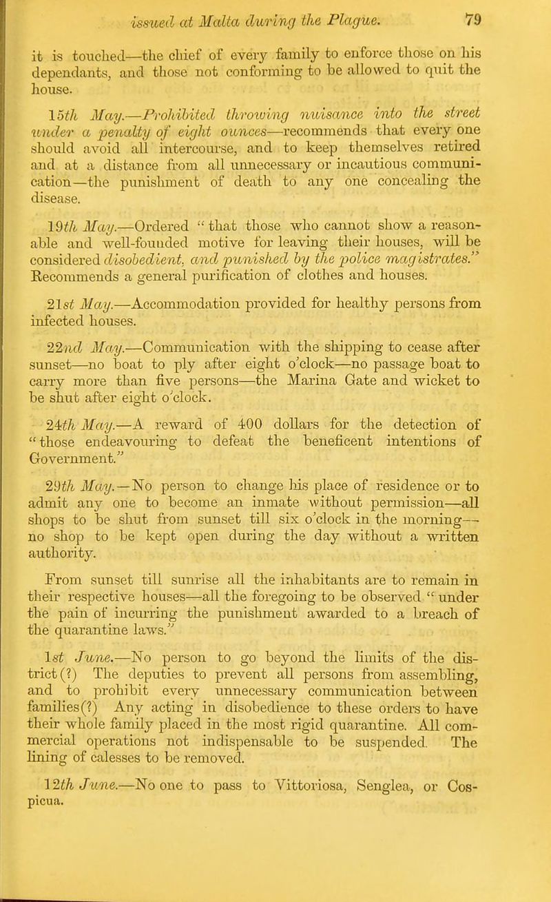 it is touched—the chief of every family to euforce those on his dependants, and those not conforming to be allowed to qnit the house. 15th May.—Prohibited throtving nuisance into the street binder a penalty of eight ounces—recommends that every one should avoid all intercourse, and to keep themselves retired and at a distance from all unnecessary or incautious communi- cation—the punishment of death to any one concealing the disease. \Qth May.—Ordered that those who cannot show a reason- able and well-founded motive for leaving their houses, will be considered (lisoiecZiejii, and punished by the p)olice magistrates.' Recommends a general purification of clothes and houses. '2,1st May.—Accommodation provided for healthy persons from infected houses. 22jicZ Ma.y.—Communication with the shipping to cease after sunset—no boat to ply after eight o'clock—no passage boat to carry more than five persons—the Marina Gate and wicket to be shut after eight o'clock. ^Uh May.—A reward of 400 dollars for the detection of those endeavouring to defeat the beneficent intentions of Government. '2,'dth May.—'No person to change liis place of residence or to admit any one to become an inmate without permission—all shops to be shut from sunset till six o'clock in the morning—• no shop to be kept open during the day without a written authoi'ity. From sunset till sunrise all the inhabitants are to remain in their respective houses—all the foregoing to be observed under the pain of incurring the punishment awarded to a bi'each of the quarantine laws.'' 1st June.—No person to go beyond the limits of the dis- trict (?) The deputies to prevent all persons from assembling, and to prohibit every unnecessary communication between families (?) Any acting in disobedience to these orders to have their whole family placed in the most rigid quarantine. All com- mercial operations not indispensable to be suspended. The lining of calesses to be removed. 12th Jtine.—No one to pass to Vittoriosa, Senglea, or Cos- picua.