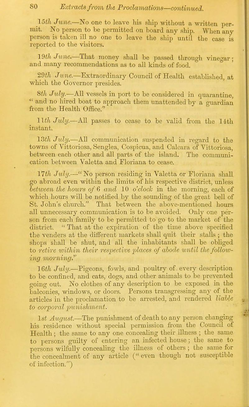 \5th June.—No one to leave his ship witliout a written per- mit. No person to be permitted on board any ship. When any person is taken ill no one to leave the ship until the case is reported to the visitors. 19th June.—That money shall be passed through vinegar; and many recommendations as to all kinds of food. Wth June.—Extraordinary Council of Health establLshed, at which the Governor presides. 8th Jtdy.—All vessels in port to be considered in quarantine,  and no hired boat to approach them unattended by a guardian from the Health Office.^' l\th July.—AU passes to cease to be valid from the 14th instant. Jidy.—All communication suspended in regard to the towns of Vittoriosa, Sengiea, Cospicua, and Calcara of Vittoriosa, between each other and all parts of the island. The communi- cation between Valetta and Floriana to cease. iWi July.—No person residing in Valetta or Floriana shall go abroad even within the limits of his respective district, unless between the hours of 6 and 10 o'clock in the morning, each of which hours will be notified by the sounding of the great bell of St. John's church. That between the above-mentioned hours all unnecessary communication is to be avoided. Only one per- son from each family to be permitted to go to the market of the district.  That at the expiration of the time above specified the venders at the different markets shall quit their stalls ; the shops shall be shut, and all the inhabitants shall be obliged to retire within their respective places of abode until the follow- ing morning.''' 1 %th July.—Pigeons, fowls, and poultry of. every description to be confined, and cats, dogs, and other animals to be prevented going out. No clothes of any description to be exposed in the balconies, windows, or doors. Persons transgressing an}- of the articles in the proclamation to be arrested, and rendered liable to corporcd punishment. 1st Axigust.—The punishment of death to any person changing his residence without special permission from the Council of Health; the same to any one concealing their illness ; the same to persons guilty of entering an infected house ; the same to persons wilfully concealing the illness of othei-s ; the same for the concealment of any article ( even though not susceptible of infection.)