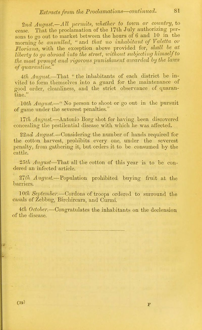 2nd August—All 2^ermits, whether to town or country, to cease. Tliat the proclamation of the ] 7th July authorizing per- sons to go out to market between the hours of 6 and 10 in the morning he annulled,  and that no inhahitant of Yaleita or Floriana, with the exception above provided for, shall he at liberty to go abroad into the street, tvithout subjecting himself to the most prompt and rigorous punishment aivarded by the laivs of quarantine. 4th Jugnst.—That  the inhabitants of each district be in- \'ited to form themselves into a giiard for the maintenance of good order, cleanliness, and the strict observance of quaran- tine. loth August.— No person to shoot or go out in the pursuit of game under the severest penalties. Vlth August.—Antonio Borg shot for having been discovered concealing the pestilential disease with whicli he was affected. 22}icZ August.—Considering the number of hands required for the cotton harvest, prohibits every one, under the severest penalty, from gathering it, but orders it to be consumed by the cattle. 25th August—That all the cotton of this year is to be con- dered an infected article. August.—Population prohibited buying fruit at the barriers. \Oth September.—Cordons of troops ordered to surround tlie casals of Zebbug, Birchircara, and Curmi. Uh October.—Congratulates the inhabitants on the declension of the disease. (.39) P