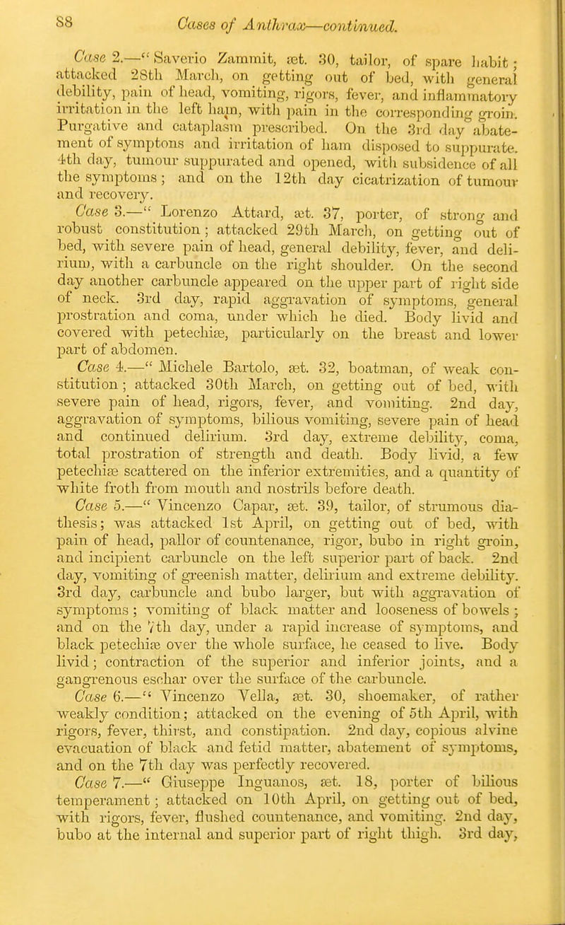 S8 Case8 of Anthrax—continued. Case 2.— Saverio Zammit, jet. 30, tailor, of spare liabit; attacked 28tli March, on getting out of bed, witli general debility, pain of head, vomiting, rigors, fever, and inflammatory irritation in the left ham, with pain in the corresponding groin. Purgative and cataplasm prescribed. On the 3rd day abate- ment of symptons and irritation of ham disposed to suppurate. 4th day, tumour suppurated and opened, with subsidence of all the symptoms; and on the 12th day cicatrization of tumour and recovery. Case 3.— Lorenzo Attard, ait. 37, porter, of strong and robust constitution ; attacked 29th Marcli, on getting out of bed, with severe pain of head, general debility, fever, and deli- rium, with a carbuncle on the right shoulder. On the second day another carbuncle appeared on the upper part of right side of neck. 3rd day, rapid aggravation of symptoms, general prostration and coma, under which he died. Body livid and covered with petechite, particularly on the breast and lower part of abdomen. Case 4.— Michele Bartolo, £et. 32, boatman, of weak con- stitution ; attacked 30th March, on getting out of bed, with severe pain of head, rigors, fever, and vomiting. 2nd day, aggravation of symptoms, bilious vomiting, severe pain of head and continued delirium. 3rd day, extreme debilitj, coma, total prostration of strength and death. Body livid, a few petechias scattered on the inferior extremities, and a quantity of white froth from mouth and nostrils before death. Case 5.— Vincenzo Gapar, tei. 39, tailor, of strumous dia- tliesis; was attacked 1st April, on getting out of bed, with pain of head, pallor of countenance, rigor, bubo in right groin, and incipient carbuncle on the left superior part of back. 2nd day, vomiting of greenish matter, deliiium and extreme debility. 3rd day, carbuncle and bubo larger, but with aggTavation of symptoms ; vomiting of black matter and looseness of bowels ; and on the Vth day, under a rapid increase of sj mptoms, and black petechijB over the whole surffice, he ceased to live. Body livid; contraction of the superior and inferior joints, and a gangrenous eschar over the surface of the carbuncle. Case 6.— Vincenzo Vella, £et. 30, shoemaker, of rather weakly condition; attacked on the evening of 5th April, with rigors, fever, thii'st, and constipation. 2nd day, copious alvine evacuation of black and fetid matter, abatement of symptoms, and on the 7th day was perfectly recovered. Case 7.— Giuseppe Inguanos, set. 18, porter of bilious temperament; attacked on 10th April, on getting out of bed, with rigors, fever, flushed countenance, and vomiting. 2nd day, bubo at the internal and superior part of right thigh. 3rd day,