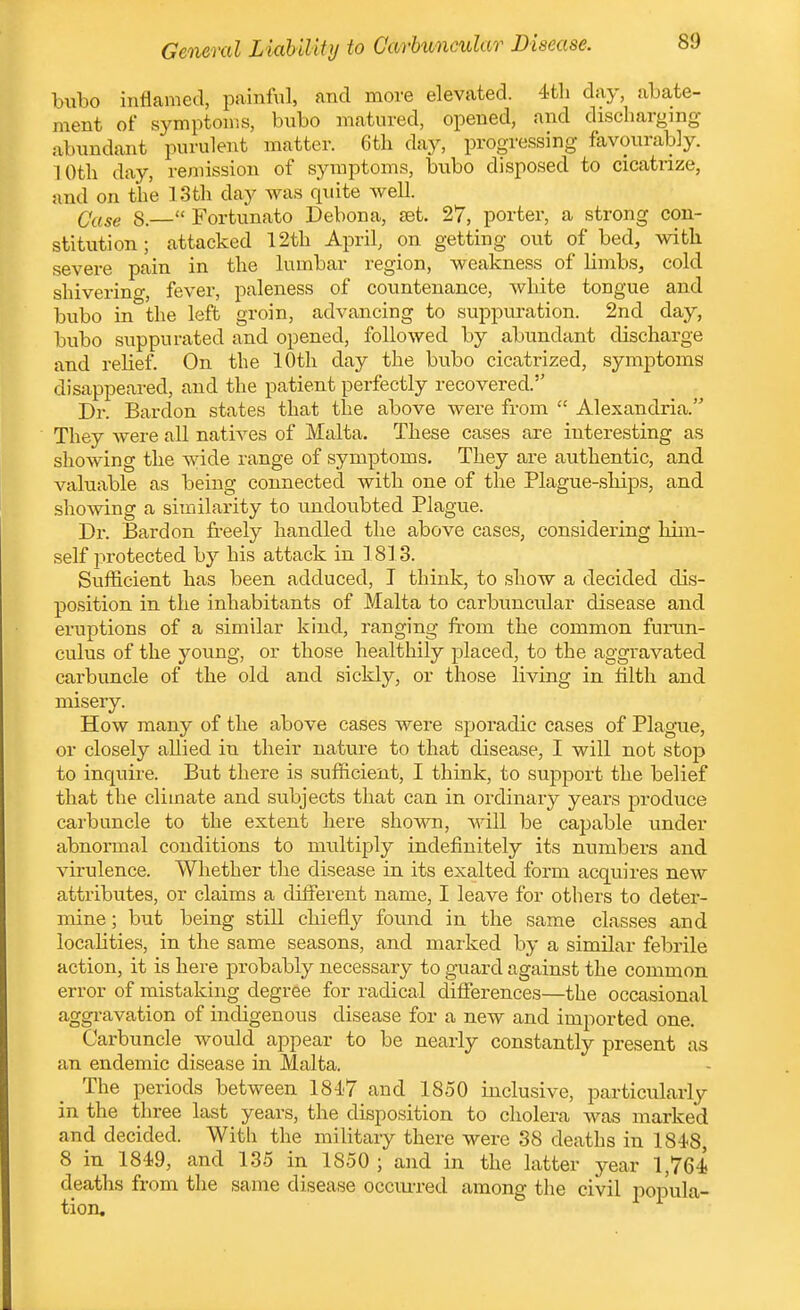 General L iaUUiy to Carbuncular Disease. hnho inflamed, painful, and more elevated. 4tli day, abate- ment of symptoms, bubo matured, opened, and discharging abundant purulent matter. 6th day, progressing favourably. 10th day, remission of symptoms, bubo disposed to cicatrize, and on the 13 th day was quite well. Qase 8.— Fortunato Debona, jet. 27, porter, a strong con- stitution ; attacked 12th April, on getting out of bed, with severe pain in the lumbar region, weakness of limbSj cold shiverino-, fever, paleness of countenance, white tongue and bubo in the left groin, advancing to suppuration. 2nd day, bubo suppurated and opened, followed by abundant discharge and relief. On the 10th day the bubo cicatrized, symptoms disappeared, and the patient perfectly recovered. Dr. Barclon states that the above were from Alexandria. They Avere all natives of Malta. These cases are interesting as showing the w:ide range of symptoms. They are authentic, and valuable as being connected with one of the Plague-ships, and showing a similarity to undoubted Plague. Dr. Bard on freely handled the above cases, considering him- self protected by his attack in 1813. Sufficient has been adduced, I think, to show a decided dis- position in the inhabitants of Malta to carbuncular disease and eruptions of a similar kind, ranging from the common fumn- culus of the young, or those healthily placed, to the aggravated carbuncle of the old and sickly, or those living in hlth and misery. How many of the above cases were sporadic cases of Plague, or closely allied in their nature to that disease, I will not stop to inquire. But there is sufficient, I think, to support the belief that the climate and subjects that can in ordinary years produce carbuncle to the extent here shown, will be capable under abnormal conditions to multiply indefinitely its numbers and virulence. Whether the disease in its exalted form acquires new attributes, or claims a different name, I leave for others to deter- mine ; but being still chiefly found in the same classes and locahties, in the same seasons, and marked by a similar febrile action, it is here probably necessary to guard against the common error of mistaking degree for radical differences—the occasional aggi-avation of indigenous disease for a new and imported one. Carbuncle would appear to be nearly constantly present as an endemic disease in Malta. The periods between 1847 and ISoO inclusive, particularly in the three last years, the disposition to cholera was marked and decided. With the military there were 38 deaths in 1848, 8 in 1849, and 135 in 1850 ; and in the latter year 1,764 deaths from the same disease occiu-red among the civil popula- tion.