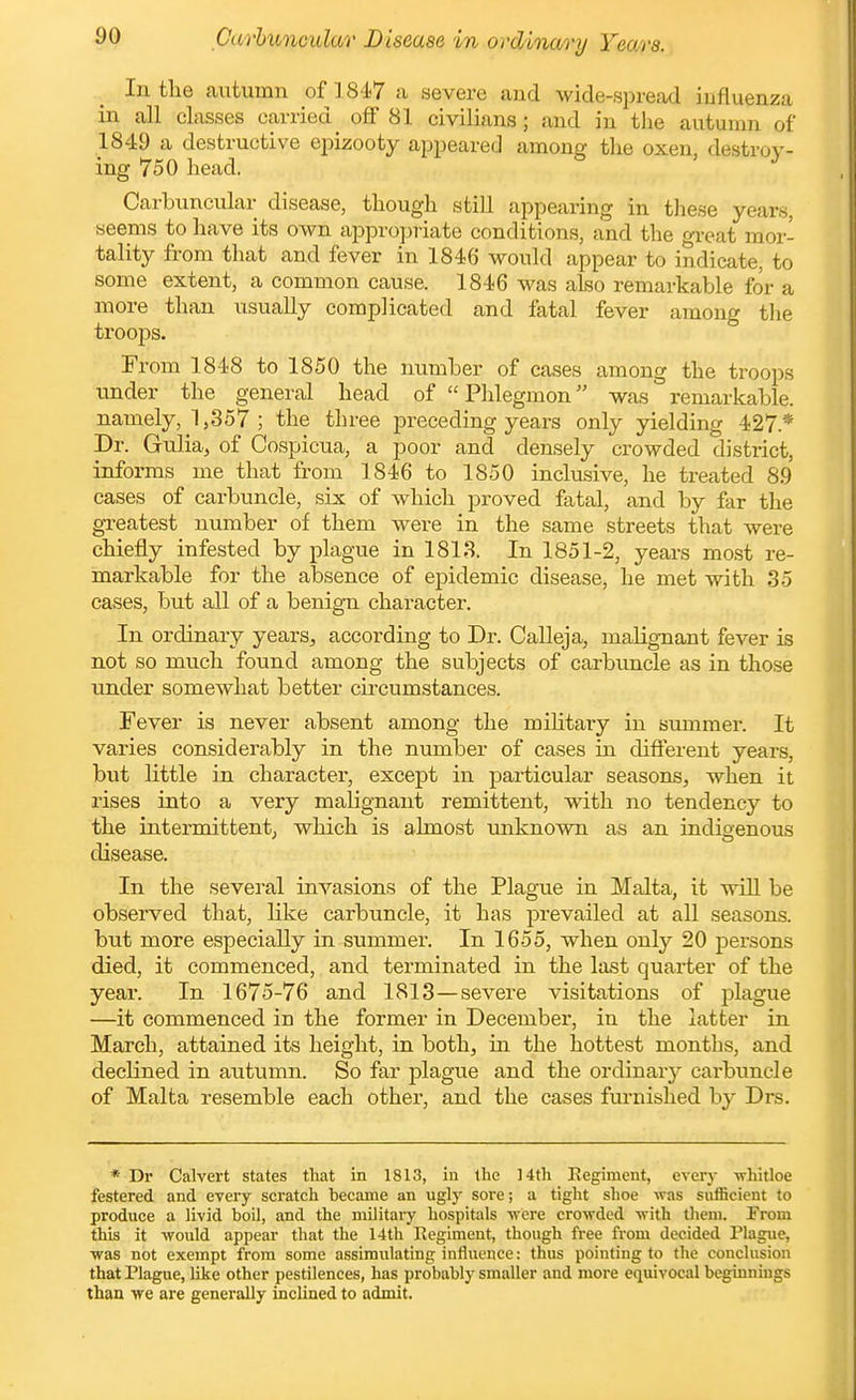 In the autumn of 1847 a severe and wide-spread iufluenza in all classes carried^ off 81 civilians; and in the autumn of 1849 a destructive epizooty appeared among tlie oxen, destroy- ing 750 head. Carhuncular disease, though still appearing in tliese years, seems to have its own appropriate conditions, and the great mor- tality from tliat and fever in 1846 would appear to indicate, to some extent, a common cause. 1846 was also remarkable for a more than usually complicated and fatal fever among the troops. From 1848 to 1850 the number of cases among the troops under the general head of Phlegmon was remarkable, namely, 1,357 ; the three preceding years only yielding 427.* Dr. Gulia, of Cospicua, a poor and densely crowded district, informs me that from 1846 to 1850 inclusive, he treated 89 cases of carbuncle, six of which proved fatal, and by far the gTeatest number of them were in the same streets that were chiefly infested by plague in 1818. In 1851-2, years mo.st re- markable for the absence of epidemic disease, he met with 35 cases, but all of a benig-n character. In ordinary years, according to Dr. Calleja, malignant fever is not so much found among the subjects of carbuncle as in those under somewhat better circumstances. Fever is never absent among the miHtai-y in summer. It varies considerably in the number of cases in different years, but little in character, except in particular seasons, when it rises into a very malignant remittent, with no tendency to the intermittent; which is almost unknown as an indigenous disease. In the several invasions of the Plague in Malta, it will be observed that, like carbuncle, it has prevailed at all seasons, but more especially in summer. In 1655, when only 20 persons died, it commenced, and terminated in the last quarter of the year. In 1675-76 and 1813—severe visitations of plague —it commenced in the former in December, in the latter in March, attained its height, in both, in the hottest months, and declined in autumn. So far plague and the ordinary carbuncle of Malta resemble each othei-, and the cases furnished by Drs. * Dr Calvert states tliat in 1813, in the 14th Eegiment, every -whitloe festered and every scratch hecame an ugly sore; a tight shoe was sufficient to produce a livid boil, and the military hospitals vrere crowded -with tlieni. From this it -would appear that the 14th Eegiment, though free from decided Plague, ■was not exempt from some a.ssimulating influence: thus pointing to the conclusion that Plague, like other pestilences, has probably smaller and more equivocal beginnings than we are generally inclined to admit.