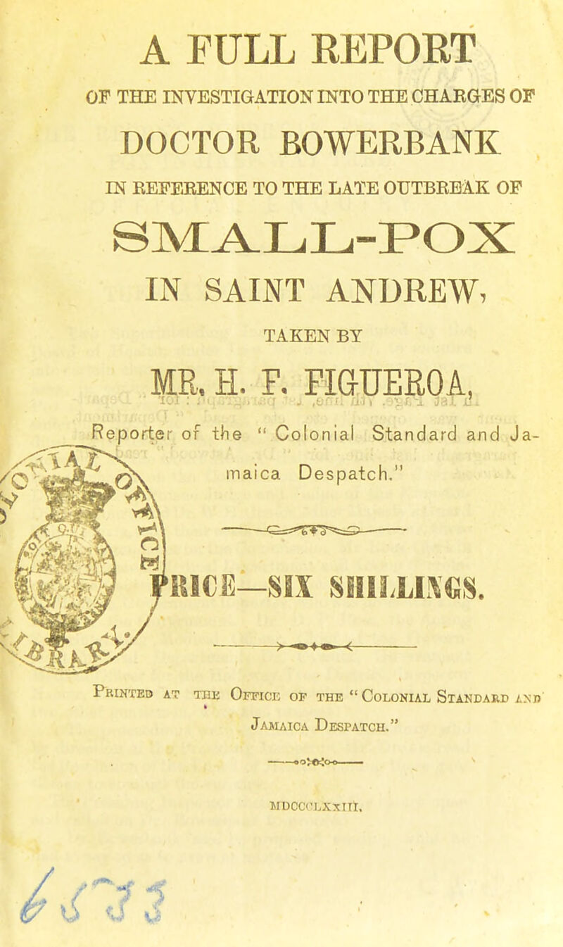 A FULL REPORT OF THE INVESTIGATION INTO THE CHAKGES OP DOCTOR BOWERBANK IN EEFERENCE TO THE LATE OUTBREAK OP IN SAINT ANDREW, TAKEN BY MR.H. F, FiaUEROA, Reporter of the  Colonial Standard and Ja- maica Despatch. RICE—SIX SIfILLO«S. Printed at the Office of the  Colonial Standard an n' Jajuica Despatch. MBCCOLXXllt, 7J