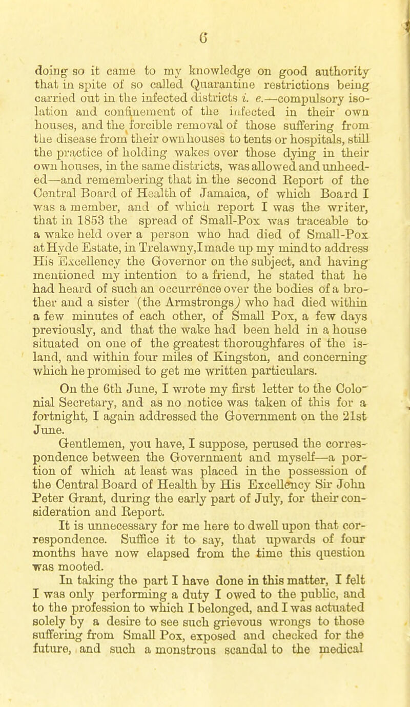 G doing' so it came to my knowledge on good authority that in spite of so called Quarantine restrictions being carried out in the infected districts i. e.—compulsory iso- lation and confinement of the infected in their own houses, and the forcible removal of those suffering from the disease from their own houses to tents or hospitals, still the practice of holding wakes over those dying in their own houses, in the same districts, was allowed and unheed- ed—and remembering that in the second Report of the Central Board of Health of Jamaica, of which Board I was a member, and of which report I was the writer, that in 1853 the spread of SmaU-Pox was ti-aceable to a wake held over a person who had died of Small-Pox at Hyde Estate, in Trelawny,Imade up my mind to address His Excellency the Governor on the subject, and having mentioned my intention to a friend, he stated that he had heard of such an occurrence over the bodies of a bro- ther and a sister (the Armstrongs) who had died wuthin a few minutes of each other, of SmaU Pox, a few days previously, and that the wake had been held in a house situated on one of the greatest thoroughfares of the is- land, and within four mUes of Kingston, and concerning which he promised to get me written particulars. On the 6th June, I wrote my first letter to the Colo nial Secretary, and as no notice was taken of this for a fortnight, I again addressed the Government on the 21st June. Gentlemen, you have, I suppose, perused the corres-- pondence between the Government and myself—a por- tion of which at least was placed in the possession of the Central Board of Health by His Excellency Sh- John Peter Grant, during the early part of July, for their con- sideration and Report. It is unnecessary for me here to dwell upon that cor- respondence. Suffice it ta say, that upwards of four months have now elapsed fi-om the time this question was mooted. In taking the part I have done in this matter, I felt I was only performing a duty I owed to the pubhc, and to the profession to which I belonged, and I was actuated solely by a desu-e to see such grievous wrongs to those suffering from SmaU Pox, exposed and checked for the future, and such a monstrous scandal to the medical