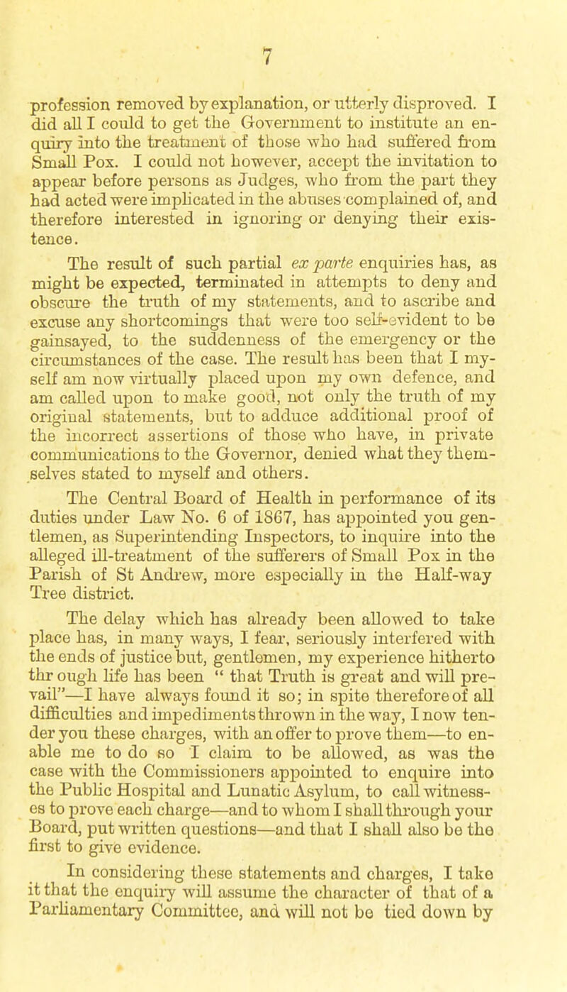 profession removed by explanation, or utterly disproved. I did all I coiild to get the Government to institute an en- quiry into tlie treatment of those who had suffered from Small Pox. I could not however, accept the invitation to appear before persons as Judges, who from the part they had acted were imphcated in the abuses complained of, and therefore interested in ignoring or denying their exis- tence . The result of such partial ex parte enquiries has, as might be expected, terminated in attempts to deny and obscure the truth of my statements, and to ascribe and excuse any shortcomings that were too self-evident to be gainsayed, to the suddenness of the emergency or the circumstances of the case. The result has been that I my- self am now %'irtually placed upon my own defence, and am called upon to make good, not only the truth of my original statements, but to adduce additional proof of the incorrect assertions of those who have, in private communications to the Governor, denied what they them- selves stated to myself and others. The Central Board of Health in performance of its duties under Law No. 6 of 1867, has apj)ointed you gen- tlemen, as Superintending Inspectors, to inquire into the alleged ill-treatment of the sufferers of Small Pox in the Parish of St Andi'ew, more especially in the Half-way Tree district. The delay which has already been allowed to take place has, in many ways, I fear, seriously interfered with the ends of justice but, gentlemen, my experience hitherto thr ough life has been  that Truth is great and will pre- vail—I have always found it so; in spite therefore of all difficulties andimpedimentsthrowninthe way, I now ten- der you these charges, with an offer to prove them—to en- able me to do so I claim to be allowed, as was the case with the Commissioners appointed to enquire into the Public Hospital and Lunatic Asylum, to call witness- es to prove each charge—and to whom I shall through your Board, put written questions—and that I shall also be the first to give evidence. In considering these statements and charges, I take it that the enquiry will assume the character of that of a Parliamentary Committee, and will not be tied down by