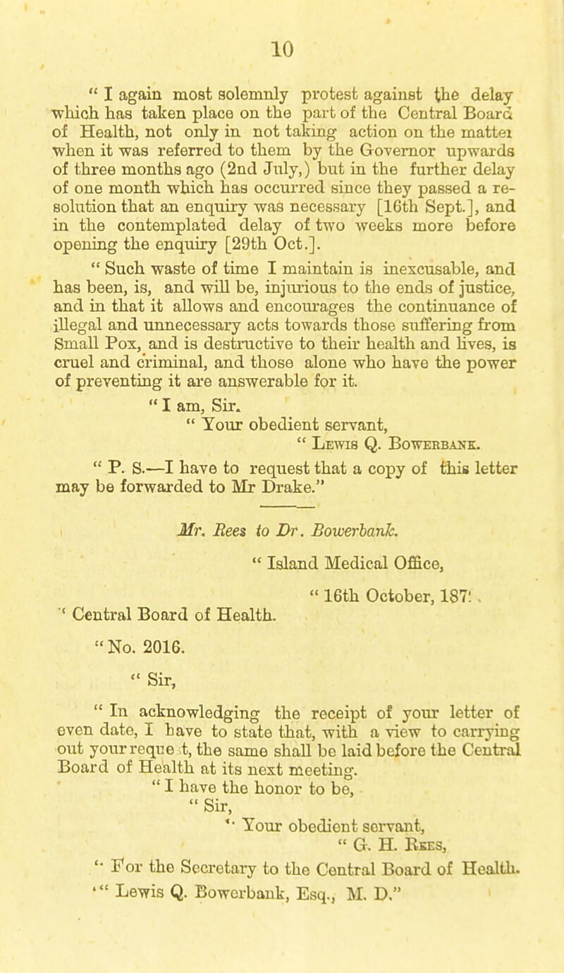  I again most solemnly protest against i^he delay ■which has taken place on the part of the Central Board of Health, not only in not taking action on the mattei when it was referred to them by the Governor upwards of three months ago (2nd July,) but in the further delay of one month which has occurred since they passed a re- solution that an enquiry was necessary [16th Sept.], and in the contemplated delay of two weeks more before opening the enquiry [29th Oct.].  Such waste of time I maintain is inescusable, and has been, is, and will be, injiu-ious to the ends of justice, and in that it allows and encourages the continuance of illegal and unnecessary acts towards those suffering from Small Pox, and is destructive to their health and hves, is cruel and criminal, and those alone who have the power of preventing it ai'e answerable for it.  I am, Sir.  Your obedient servant,  Lewis Q. Bowebbastk.  P. S.—I have to request that a copy of this letter may be forwarded to Mr Drake. Mr. Bees to Dr. Bowerharik.  Island Medical Office,  16th October, 187:. ' Central Board of Health.  No. 2016.  Sir,  In acknowledging the receipt of your letter of even date, I have to state that, with a view to carrying out your reque st, the same shall be laid before the Central Board of Health at its next meeting.  I have the honor to be,  Sir, '• Your obedient servant,  G. H. Bkes, For the Secretary to the Central Board of Health. Lewis Q. Bowcrbauk, Esq., M. D. 1