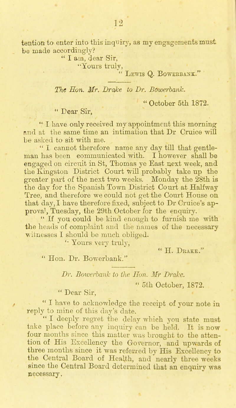 tention to enter into this inquiry, as my engagements must be made accordingly?  I am, dear Sir, Yours truly,  Lew^s Q. Boweebanh:. The Eon. Mr, Brake to Dr. Bowerhank.  October 5th 1872.  Dear Sir,  I have only received my appointment this morning- find at tlie same time an intimation that Dr Cruice wiU be asked to sit with me.  I cannot therefore name any day tiU that gentle- man has been communicated with. I however shall be engaged on circuit in St, Thomas ye East next week, and the Kingston District Court will probably take up the greater part of the next two weeks. Monday the 28th is the day for the Spanish Town District Court at Halfway Tree, and therefore we could not get the Coui't House on that day, I have therefore fixed, subject to Dr Cruice's ap- proval, Tuesday, the 29th October for the enquii'y.  If you could be kind enough to fui-nish me with the heads of complaint and the names of the necessary witnesses I should be much obliged. '■ Yours very truly,  H. Drake.  Hon. Dr. Bowerbank. Dr. Bowerbank to the IJon. Mr Drake.  5th October, 1872.  Dear Sir,  I have to acknowledge the receipt of your note in reply to mine of this day's date.  I deeply regret the delay which you state must take place before any inquiry can be held. It is now four montlis since this matter was brought to the atten- tion of His Excellency the Governor, and upwards of three months since it was referred by His Excellency to the Central Board of Health, and' neai-ly three weeks since the Central Board determined that an enquiry was necessary.