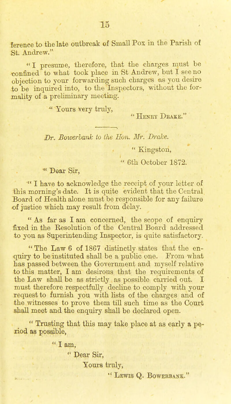 ference to tlielate outbreak of Small Pox in the Parisla of St. Andrew. I presume, therefore, that the charges must be confined to what took place in St Andrew, but I see no objection to your forwarding such charges as you desire to be inquired into, to the Inspectors, without the for- mality of a prehminary meeting-  Yours very truly,  Henrt Deake. Dr. Bowerhank to the Eon. Mr. Drake.  Kingston, 6th October 1872. « Dear Sir, I have to acknowledge the receipt of your letter of this morning's date. It is quite evident that the Central Board of Health alone must be responsible for any failure of justice which may result from delay.  As far as I am concerned, the scope of enquiry fixed in the Resolution of the Central Board addressed to you as Superintending Inspector, is quite satisfactory.  The Law 6 of 1867 distinctly states that the en- quiry to be instituted shaU be a public one. From what has passed between the Government and myself relative to this matter, I am desu'ous that the requirements of the Law shall be as strictly as possible carried out. I must therefore respectfully decline to comply with your request to furnish you with hsts of the charges and of the witnesses to prove them till such time as the Court shall meet and the enquiry shall be declared open.  Trusting that this may take place at as early a pe- riod as possible,  I am,  Dear Sir, Yours truly, Lewis Q. Bowebbank.