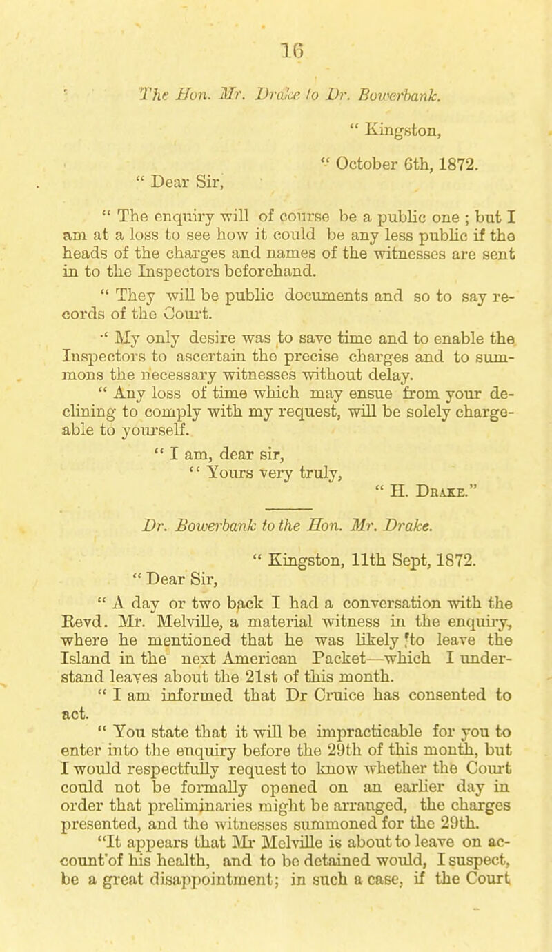 The Hon. Mr. DraJce lo Dr. Bovsirhank.  Kingston,  October 6th, 1872.  Dear Sir,  The enquiry will of course be a public one ; but I am at a loss to see how it could be any less pubUc if the heads of the charges and names of the witnesses are sent in to the Inspectors beforehand.  They will be public documents and so to say re- cords of the Court. My only desire was to save time and to enable the. lusjaectors to ascertain the precise charges and to sum- mons the necessary witnesses without delay.  Any loss of time which may ensue from your de- clining to comply with my request, will be solely charge- able to yourself.  I am, dear sir,  Yours very truly,  H. Draxe. Dr. Bowerbank to the Hon. Mr. Drake.  Kingston, 11th Sept, 1872.  Dear Sir,  A day or two back I had a conversation with the Bevd. Mr. Melville, a material witness in the enquiiy, where he mentioned that he was likely 'to leave the Island in the next American Packet—which I under- stand leaves about the 21st of this month.  I am informed that Dr Cruice has consented to act.  You state that it will be impracticable for you to enter into the enquiry before the 29th of this month, but I would respectfully request to know whether the Coui-t could not be formally opened on an earher day in order that preliminaries might be arranged, the charges presented, and the witnesses summoned for the 29th. It appears that Mi* Melville is about to leave on ac- count'of his health, and to be detained would, I suspect, be a great disajipointment; in such a case, if the Court I