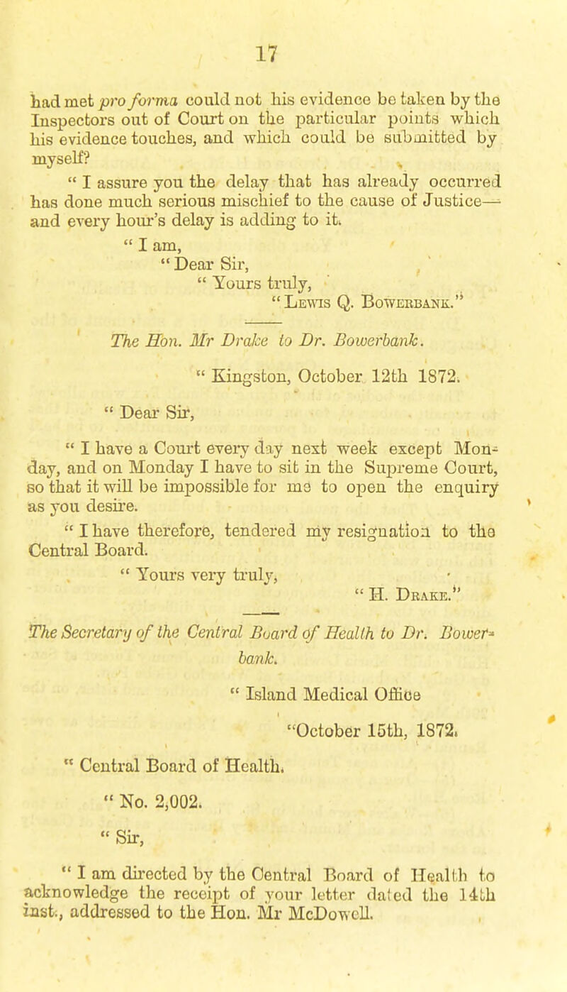 had met pro forma could not his evidence be taken by the Inspectors out of Court on the particular points which his evidence touches, and which could be submitted by myseh?  I assure you the delay that has already occurred has done much serious mischief to the cause of Justice— and every hour's delay is adding to iti  I am,  Dear Sir,  Yours truly, Lewis Q. BowEBBANK. The Hon. Mr Drake to Dr. Bowerbanh.  Kingston, October 12th 1872;  Dear Sir,  I have a Court eveiy day next week except Mon- day, and on Monday I have to sit in the Supreme Court, 80 that it will be impossible for ma to open the enquiry as you desire.  I have therefore, tendered rdy resignation to tha Central Board.  Yours very ti'uly,  H. Drake. The Secretary of the Central Board of Health to Dr. BoweT' bank.  Island Medical Office October 15th, 1872.  Central Board of Health*  No. 2,002.  Shr,  I am directed by the Central Board of Health to acknowledge the receipt of your letter daied the 14th last., addressed to the Hon. Mr McDowell.