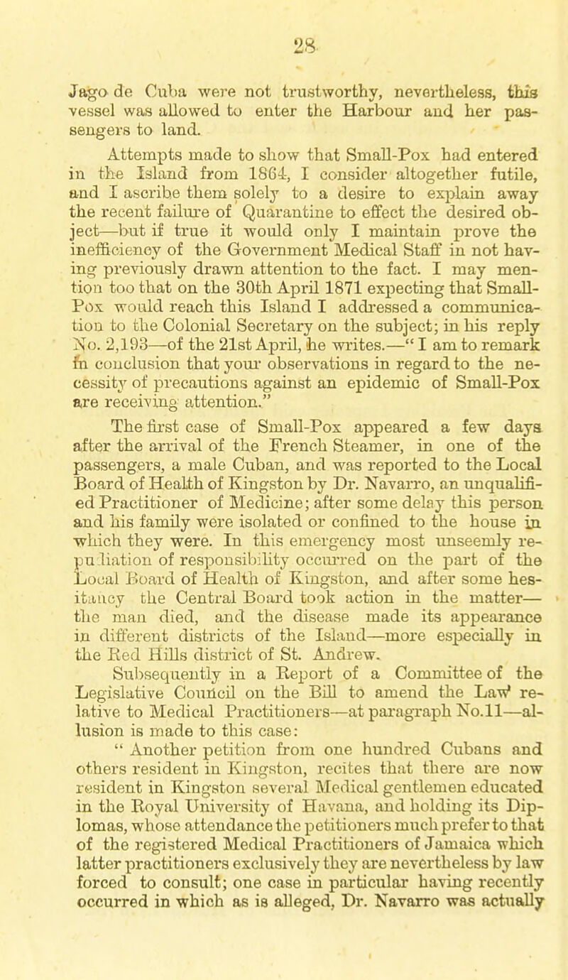 Jaga de Cuba were not trustworthy, nevertheless, this vessel was allowed to enter the Harbour and her pas- sengers to land. Attempts made to show that Small-Pox had entered in the Island from 1864, I consider altogether futile, and I ascribe them solely to a desire to explain away the recent failure of Quarantine to effect the desired ob- ject—but if true it would only I maintain prove the inefficiency of the Government Medical Staff in not hav- ing previously drawn attention to the fact. I may men- tion too that on the 3ftth April 1871 expecting that Small- Pox would reach this Island I addressed a communica- tion to the Colonial Secretary on the subject; in his reply iSfo. 2,193—of the 21st April, he Mrites.— I am to remark fa conclusion that youi' observations in regard to the ne- cessity of precautions against an epidemic of SmaU-Pos are receiving attention. The first case of Small-Pox appeared a few days after the arrival of the French Steamer, in one of the passengers, a male Cuban, and was reported to the Local Board of Health of Kingston by Dr. Navarro, an unqualifi- ed Practitioner of Medicine; after some delay this person and his family were isolated or confined to the house in which they were. In this emergency most unseemly re- pu.liation of responsibihty occui'red on the pai-t of the Local Board of Health of Kingston, and after some hes- itancy the Central Board took action in the matter— the man died, and the disease made its appearance in difierent districts of the Island—more especially in. the Eed Hills district of St. Andi-ew. Subsequently in a Report of a Committee of the Legislative Couilcil on the Bill to amend the Jjavf re- lative to Medical Practitioners—at paragraph No.ll—al- lusion is made to this case:  Another petition from one hundred Cubans and others resident in Kingston, recites that there are now resident in Kingston several Medical gentlemen educated in the Royal University of Havana, and holding its Dip- lomas, whose attendance the petitioners much prefer to that of the registered Medical Practitioners of Jamaica which latter practitioners exclusively they are nevertheless by law forced to consult; one case in particular having recently occurred in which as is alleged, Dr. Navarro was actually