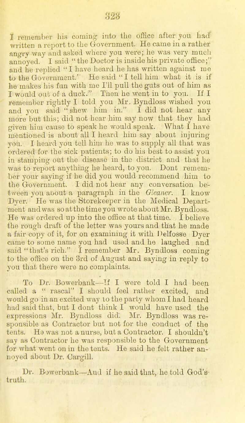 823 I remember his coming into the office after you haS written a report to the Grovernment. He came in a rather angry way !i,nd asked where you were; he was very much annoyed. I said  the Doctor is inside his private office; and he rei:)lied I have heard he has written against me to the Grovevument. He said  I tell him what it is if lie makes liis fan with me I'll pull the guts out of him as I would out of a duck. Then he went in to you. If I remember rightly I told you Mr. Byndloss wished you and you said  shew him in. I did not hear any more but this; did not hear liim say now that they had given him caiise to speak he would speak. What I have mentioned is about all I heard him say about injuring you. I heard you tell him he was to supply all that was ordered for the sick patients; to do his best to assist you in stamping out the disease in the district and that he was to report anything he heard, to you. Dont remem- ber your saying if he did you would recommend him to the Government. I did not hear any conversation be- tween you about a paragraph in the Gleaner. I know Dyer. He was the Storekeeper in the Medical Depart- ment and was so at the time you wrote about Mr. Byndloss. He was ordered iip into the office at that time. I believe the rough draft of the letter was yours and that he made a fair copy of it, for on examining it with Helfosse Dyer came to some name you had used and he laughed and said that's rich. I remember Mr. Byndloss coming to the office on the 3rd of August and saying in reply to you that there were no complaints. To Dr. Bowerbank—If I were told I had been called a  rascal I should feel rather excited, and would go in an excited way lo the party whom I had heard had said that, but I dont think I Avould have used the expressions Mr. Byndloss did. Mr. Byndloss was re- sponsible as Contractor but not for the conduct of the tents. H9 was not a nurse, but a Contractor. I shouldn't say as Contractor he was responsible to the Govex'nment for what went on in the tents. He said he felt rather an- noyed about Dr. Cargill. Dr. Bowerbank—And if he said that, he told God's truth.