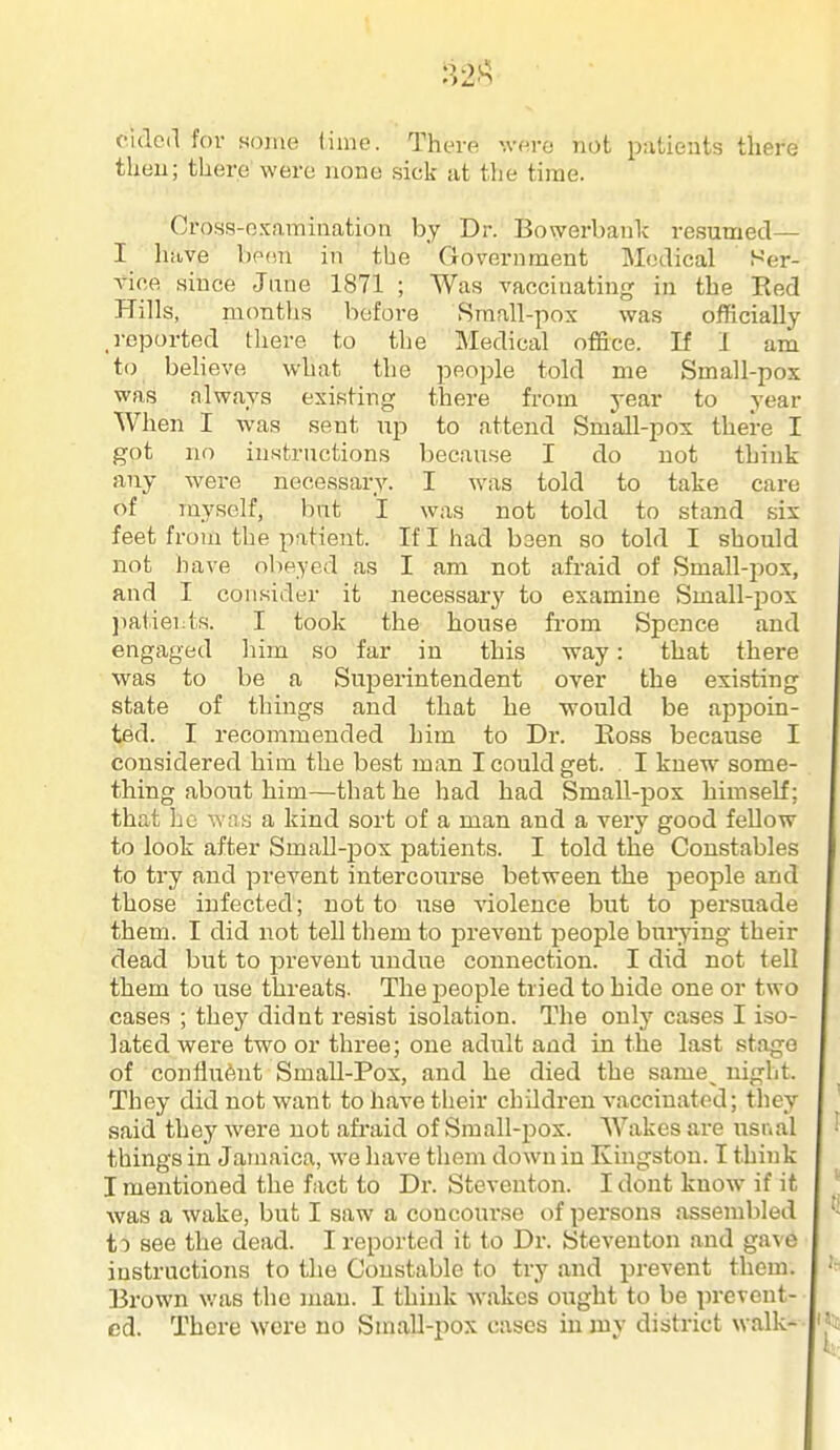 :^2A cidcd for some lime. There \vere not patients there then; there were none sick at the time. Cross-examination by Dr. Bowerbauk resumed— I have been in the Government Medical Ser- vice since June 1871 ; Was vaccinating in the Ked Hills, nionths before Small-pox was officially .reported there to the Medical oSace. If I am to believe what the people told me Small-pox was always existing there from year to year When I was sent np to attend Small-pox there I got no instructions because I do not think any were necessary. I was told to take care of myself, but I was not told to stand six feet from the patient. If I had been so told I should not have obeyed as I am not afraid of Small-pox, and I consider it necessary to examine Small-pox liatiei:ts. I took the house fi-om Spence and engaged him so far in this way: that there was to be a Superintendent over the existing state of things and that he would be appoin- ted. I recommended him to Dr. Eoss because I considered him the best man I could get. . I knew some- thing about him—that he had had Small-j)ox himself; that he was a kind sort of a man and a very good feUow to look after Small-jjox patients. I told the Constables to try and prevent intercourse between the people and those infected; not to use violence but to persuade them. I did not tell them to prevent people bui-ying their dead but to prevent undue connection. I did not tell them to use threats. The i^eople tried to hide one or two cases ; they didnt resist isolation. The only cases I iso- lated were two or three; one adult and in the last stage of confliient Small-Pox, and he died the same^ night. They did not want to have their children vaccinated; tliey said they were not afi-aid of Small-pox. Wakes are lastval things in Jamaica, we have them down in Kmgstou. I think I mentioned the fact to Dr. Steventon. I dont know if it was a wake, but I saw a concourse of persons assembled to see the dead. I reported it to Dr. Steventon and gave instructions to the Constable to try and prevent them. Brown v/as the man. I think Avakes ought to be prevent- ed. There were no Small-pox cases in my district walk-