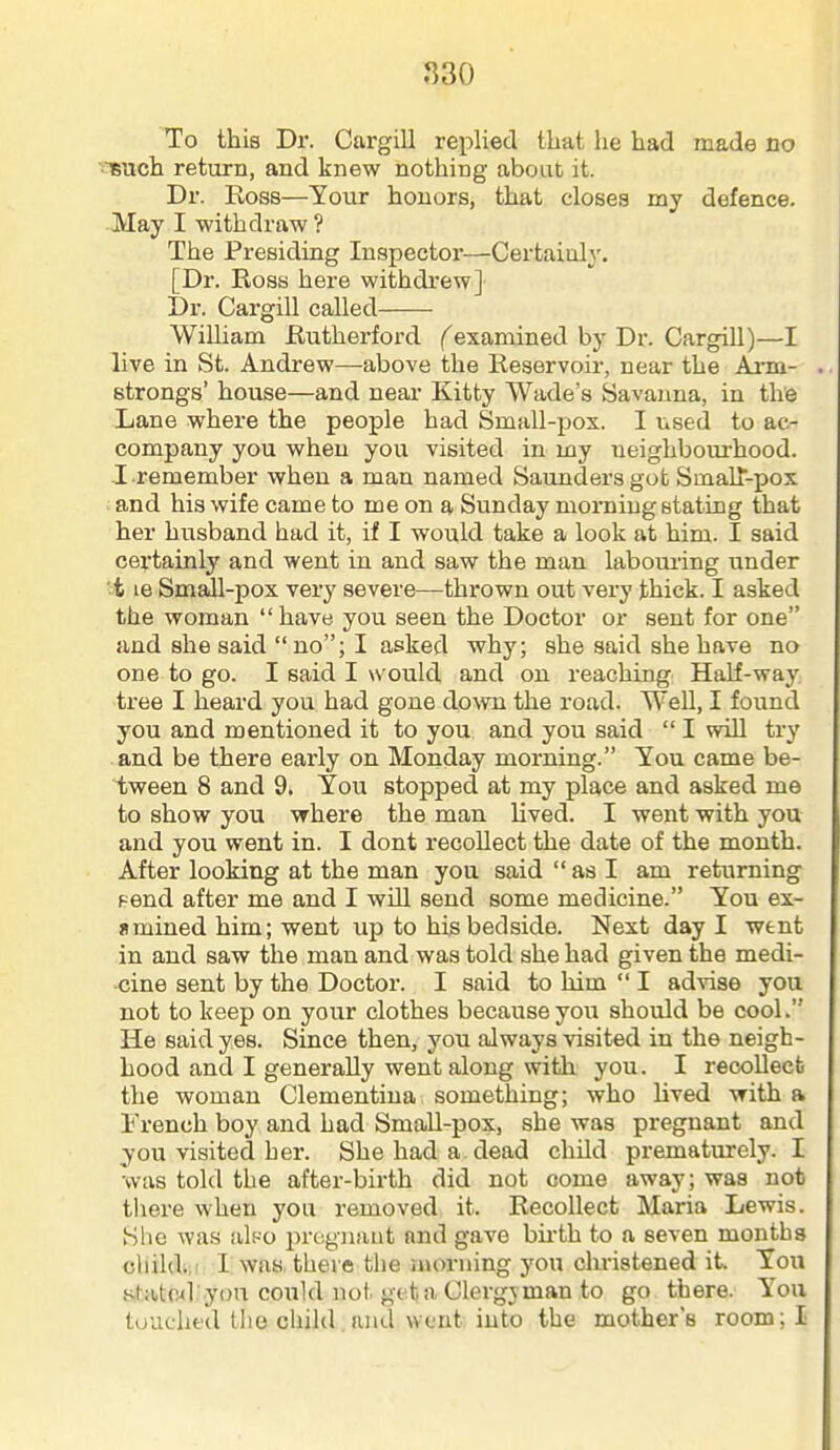 830 To this Dr. Cargill replied that he had made no '^uch return, and knew nothing about it. Dr. Ross—Your honors, that closes my defence. May I withdraw ? The Presiding Inspector—Certainly. [Dr. Ross here withdrew] Dr. Cargill called William Rutherford (examined by Dr. CargiU)—I live in St. Andrew—above the Reservoir, near the Ai-m- strongs' house—and near Kitty Wade's Savanna, in the Lane where the people had Small-pox. I used to ac- company you when you visited in my ueighbourhood. I.remember when a man named Saunders got Smalt-pox : and his wife came to me on a Sunday morning stating that her husband had it, if I would take a look at him. I said cei'tainly and went in and saw the man laboui'ing under ■ t le Small-pox very severe—thrown out very thick. I asked the woman  have you seen the Doctor or sent for one and she said no; I asked why; she said she have no one to go. I said I would and on reaching Half-way; tree I heard you had gone diovm the road. Well, I found you and mentioned it to you and you said  I will try and be there early on Monday morning. You came be- tween 8 and 9. You stopped at my place and asked me to show you where the man lived. I went with you and you went in. I dont recollect the date of the month. After looking at the man you said  as I am returning Fend after me and I will send some medicine. You ex- amined him; went up to his bedside. Next day I went in and saw the man and was told she had given the medi- cine sent by the Doctor. I said to him  I advise you not to keep on your clothes because you should be cool. He said yes. Since then, you always visited in the neigh- hood and I generally went along with you. I recollect the woman Clementina something; who hved with a French boy and had Small-pox, she was pregnant and you visited her. She had a dead child prematurely. I was told the after-birth did not come away; was not tliere when you removed it. Recollect Maria Lewis. She was alf-o pregnant and gave bu-th to a seven months child.,! I was, there the iuorning you christened it. You slate*] you could not get a Clergyman to go there. You touched tho child and went into the mothers room; I