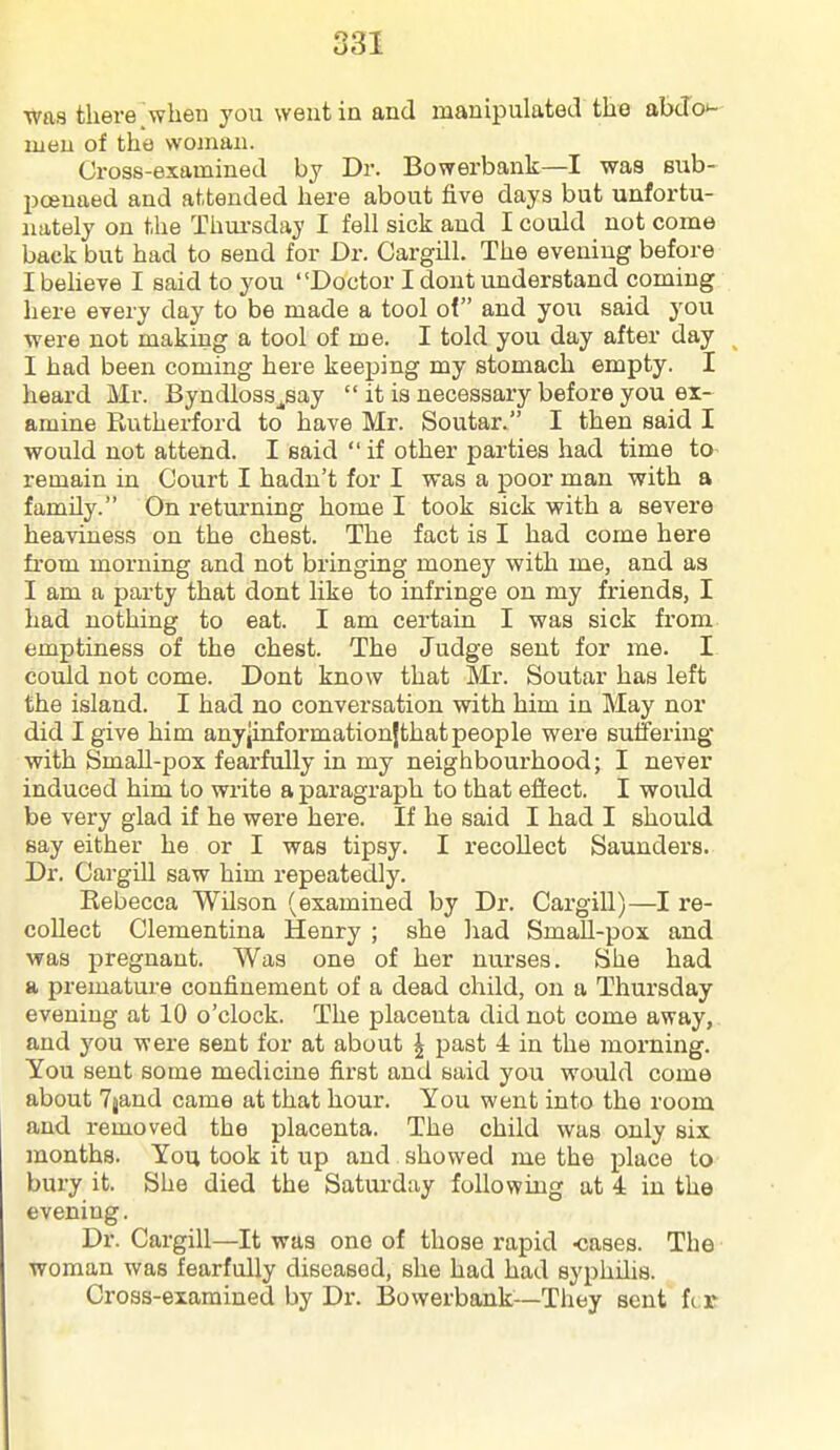 was there'when you went in and manipulated tlae abdo'- lueu of the woman. Cross-examined by Dr. Bowerbank—I was sub- poenaed and attended here about five days but unfortu- nately on the Thui-sday I fell sick and I could not come back but had to send for Dr. Cargill. The evening before I believe I said to you Doctor I dont understand coming here every day to be made a tool of and you said you were not making a tool of me. I told you day after day I had been coming here keeping my stomach empty. I heard Mr. Byndloss^say  it is necessary before you ex- amine PbUtherford to have Mr. Soutar. I then said I would not attend. I said  if other parties had time to remain in Court I hadn't for I was a poor man with a family. On returning home I took sick with a severe heaviness on the chest. The fact is I had come here from morning and not bringing money with me, and as I am a party that dont like to infringe on my friends, I had nothing to eat. I am certain I was sick from emptiness of the chest. The Judge sent for me. I could not come. Dont know that Mr. Soutar has left the island. I had no conversation with him in May nor did I give him anyjinformationjthatpeople were suffering with Small-pox fearfully in my neighbourhood; I never induced him to write a paragraph to that effect. I would be very glad if he were here. If he said I had I should say either he or I was tipsy. I recollect Saunders. Dr. Cargill saw him repeatedly. Rebecca Wilson (examined by Dr. Cargill)—I re- collect Clementina Henry ; she liad Small-pox and was pregnant. Was one of her nurses. She had a premature confinement of a dead child, on a Thursday evening at 10 o'clock. The placenta did not come away, and you were sent for at about ^ past 4 in the morning. You sent some medicine first and said you would come about Tjand came at that hour. You went into the room and removed the placenta. The child was only six months. You took it up and showed me the place to bury it. She died the Saturday following at 4 in the evening. Dr. Cargill—It was one of those rapid Kjases. The woman was fearfully diseased, she had had syphilis. Cross-examined by Dr. Bowerbank-—They sent Ilx