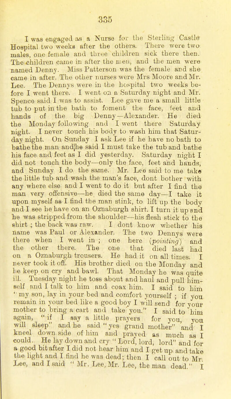 I was engaged as a Nurse for the Sterling Castl(J Hospital two weeks after the others. There were two males, one female and three children sick there then. The children came in after the men, and the men were named Denny. Miss Patterson was the female and she came in after. The other nurses were Mrs Moore and Mr. Lee. The Dennys were in the hospital two weeks be- fore I went there. I went on a Saturday night and Mr. Spence said I was to assist. Lee gave me a small little tub to put in the bath to foment the face, leet and hands of the big Denny—Alexander. He died the Monday following and I went there Saturday night. I never touch his body to wash him that Satur- day night. On Sunday I ask Lee if he have no bath to bathe the man andjhe said I must take the tub and bathe his face and feet as I did yesterday. Saturday night I did not touch the body—only the face, feet and hands, and Sunday I do the same. Mr. Lee said to me take the little tub and wash the man's face, dont bother with any where else and I went to do it but after I find the man very offensive—he died the same day—I take it upon myself as I find the man stink, to lift up the body and I see he have on an Oznaburgh shirt. I turn it up and lie was stripped from the shoulder—his flesh stick to the shirt ; the back was raw. I dont know whether his name was Paul or Alexander. The two Dennys were there when I went in ; one here {pointing) and the other there. The one that died last had on a Oznaburgh trousers. He had it on all times. I never took it off. His brother died on the Monday and lie keep on cry and bawl. That Monday he was quite ill. Tuesday night he toss about and haul and pull him- self and I talk to him and coax him. I said to him  my son, lay in your bed and comfort yourself ; if you remain in your bed like a good boy I will send for your mother to bring a cart and take you. I said to him again,  if I say a little prayers for you, you will sleep and he said  yes grand mother and I kneel down side of him and prayed as much as I could. He lay down and cry  Lord, lord, lord and for a good bit after I did not hear him and I get up and take the light and I find he was dead; then I call out to Mr Lee, and I said  Mr. Lee, Mr. Lee, the man dead  I