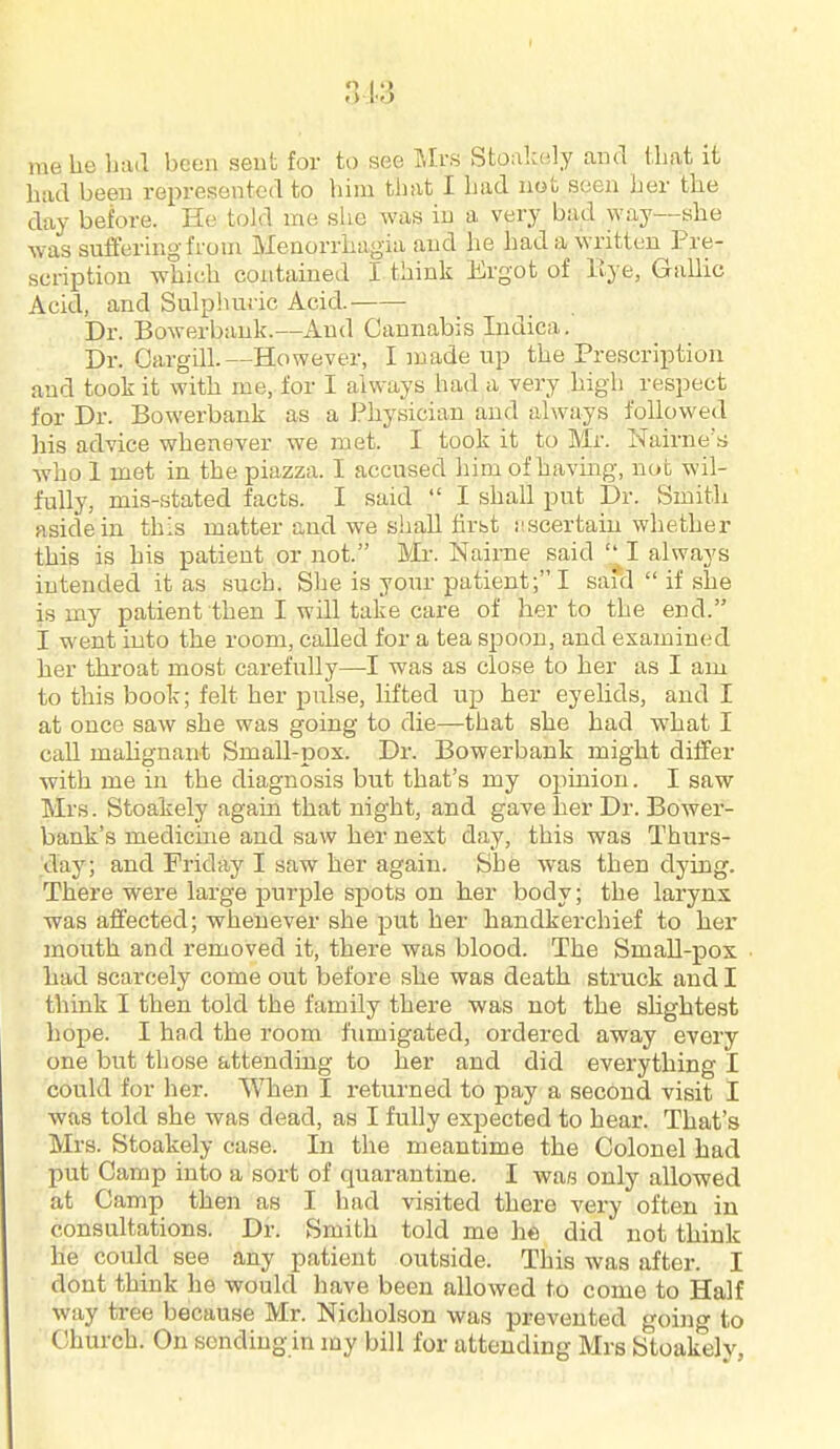 3J.3, me he luul been sent for to see Mrs Stoalcely and that it had been represented to him that I had nob seen her the day before. He told me slie was in a very bad way—she was suffering from Menorrhagia and he had a written Pre- scription which contained I think Ergot of Bye, Gallic Acid, and Sulphuric Acid. Dr. Bowerbauk.—And Cannabis Indica. Dr. Cargill.—However, I made up the Prescription and took it with me, for I always had a very high respect for Dr. Bowerbank as a Physician and always followed liis advice whenever we met. I took it to Mr. Nairne's who 1 met in the piazza. I accused him of havuig, not wil- fully, mis-stated facts. I said  I shall put Dr. Smith aside in this matter and we shall first iiscertain whether this is his patient or not. Mi-. Nairne said '^I always intended it as such. She is your patient; I said  if she is my patient then I will take care of her to the end. I went into the room, called for a tea spoon, and examined her throat most carefully—I was as close to her as I am to this book; felt her pulse, lifted up her eyelids, and I at once saw she was going to die—that she had what I caU mahgnant Small-pox. Dr. Bowerbank might differ with me in the diagnosis but that's my opinion. I saw Mrs. Stoakely again that night, and gave her Dr. Bower- bank's medicine and saw her next day, this was Thurs- day; and Friday I saw her again. She was then dying. There were large purple spots on her body; the larynx was affected; whenever she put her handkerchief to her mouth and removed it, there was blood. The Small-pox had scarcely come out before she was death struck and I think I then told the family there was not the sUghtest hope. I had the room fumigated, ordered away every one but those attending to her and did everything I could for her. When I returned to pay a second visit I was told she was dead, as I fully expected to hear. That's Mrs. Stoakely case. In the meantime the Colonel had put Camp into a sort of quarantine. I wa« only allowed at Camp then as I had visited there very often in consultations. Dr. Smith told me he did not think he could see any patient outside. This was after. I dont think he would have been allowed to come to Half way tree because Mr. Nicholson was prevented going to Church. On sending in my bill for attending Mrs Stoakely,