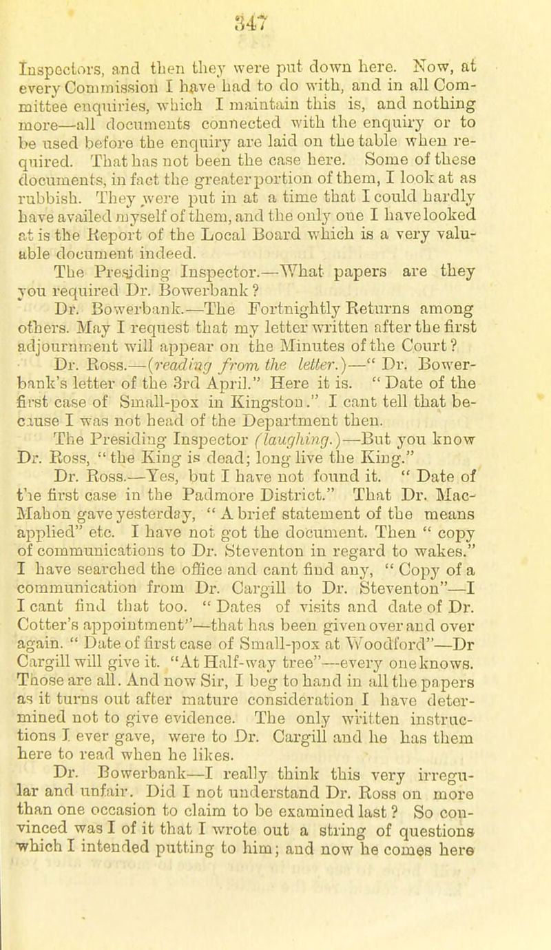 U7 Inspectors, and then they were put down here. Now, at every Commission I hjive had to do with, and in all Com- mittee enquiries, which I maintain this is, and nothing more—all documents connected with the enquiry or to be used before the enquiry are laid on the table when re- quired. That has not been the case here. Some of these documents, in fact the greater portion of them, I look at as rubbish. They were put in at a time that I could hardly have availed n^yself of them, and the only one I havelooked at is the Keport of the Local Board which is a very valu- able document indeed. The Pre.'jjding Inspector.—What papers are they you required Dr. Bowerbank ? Dr. Bowerbank.—The Fortnightly Returns among others. May I request that my letter written after the first adjournment will ajipear on the Minutes of the Court? Dr. Ross.—{reading from the letter.)— Dr. Bower- bank's letter of the 3rd April. Here it is.  Date of the first case of Small-pox in Kingston. I cant tell that be- cause I was not head of the Department then. The Presiding Insjiector (laughing.)—But you know Dr. Ross,  the King is dead; long live the King. Dr. Ross.—Yes, but I have not found it.  Date of t'le first case in the Padmore District. That Dr. Mac- Mahon gave yesterday,  A brief statement of the means applied etc. I have not got the document. Then  copy of communications to Dr. Steventon in regai'd to wakes. I have searched the office and cant find any,  Copy of a communication from Dr. Cargill to Dr. Steventon—I I cant find that too.  Dates of visits and date of Dr. Cotter's appointment—that has been given over and over again.  Date of first case of Small-pox at Woodford—Dr Cargill will give it. At Half-way tree—every oueknows. Those are all. And now Sir, I beg to hand in all the papers as it turns out after mature consideration I have deter- mined not to give evidence. The only written instruc- tions I ever gave, were to Dr. Cargill and he has them here to read when he likes. Dr. Bowerbank—I really think this very irregu- lar and unfair. Did I not understand Dr. Ross on more than one occasion to claim to be examined last ? So con- vinced was I of it that I wrote out a string of questions ■which I intended putting to him; and now he comes here