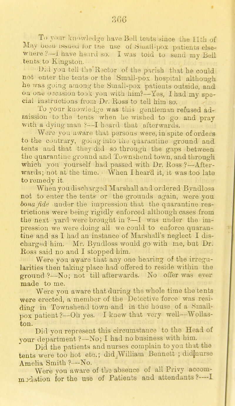 T<» VMiir Iniowli'i.lge have i3i!ll Lents aince t!ie of Miiy berti) isisueu tur trie use oi' iSiuall-jjox patients elee- wue,re?—i have ha ti'd so. I way toid to send my Bell tents to Klugston. Did you tell the'Racfcor of the parish that he could not enter the tents or the Small-pox hospital although he was going arnoa?.,' ttie Small-pox patients outside, and on one ojoasion to;)k you with him?—Yes, I had my spe- cial instructions from Dr. Ross to tell him so. To your kuowJeige was this griutleraau refused ad- mission to the tents when he wished to go and pray with a dying man ■?—I hsard that afterwards. Were you aware that per.sons were, in spite of orders to the contrary, goiug into t-he quarantine gz'ound and tents and that they did so through the gaps between the quarantine ground and Townshend town, and through which yon yourself had passed with Dr. Ro.ss ?—After- wards; not at the time. When I heard it, it was too lato to remedy it. When you discharged Marshall and ordered Byndloss not to enter the tents or the grounds again, were you bona fide under the impression that the quarantine res- trictions were being rigidly enforced although cases from the nest yard were brought in ?—I was under the im- pression we were doing all we could to enforce quaran- tine and as I had an instance of Marshall's neglect I dis- charged hira. Mr. Byndloss would go with me, but Dr. Ross said no and I stopped him. Were you aware that any one hearing of the irx-egu- larities then taking place had offered to reside within the ground?—No; not till afterwards. No offer was ever made to me. Were you aware that during the whole time the tents were erected, a member of the Detective force was resi- ding in Townshend town and in the house of a Small- pox patient ?—Oh yes. I knew that very well—Wollas- ton. Did you represent this circumstance to the Head of your department ?—No; I had no business with him. Did the patients and nurses complain to you that the tents were too hot etc.; did_,William Bennett ; didjnurse Amelia Smith ?—No. Were you aware of the absence of all Privy accom- modation for the use of Patients and attendants ?—-I