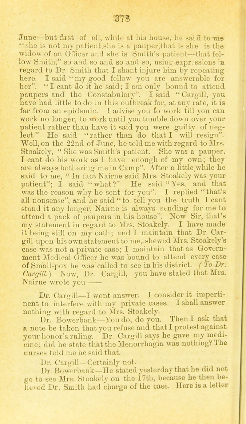 June—but first of all, while at hi.s liouse, hu said to ma she is not mypatieut.she m a ijaupcr,tliat is she is the widow of an Officer ami sho' is 8inith's patient—that fel- low Smith, so and so and so and so, usin<^ expr. ssIods 'a regard to Dr. Smith that I shant injure him by repeating here. I said  my good fellow you are answerable for her.  I ca,nt do it he said; I am only bound to attend paupers and the Constabulary. I said  Cargill, you have had little to do in this outbreak for, at any rate, it is far fron;i an epidemic. I advise you to work till you can work no longer, to work until you tumble down over your patient rather than have it said you were guilty of neg- lect. He said rather than do that I will resign. Well, on the 22nd of June, he told me with regard to Mrs. Stoakely,  She was Smith's patient. She was a pauper. I cant do his work as I have enough of my own; they are always botheriug me in Camp. After a little.while he said to me,  In fact Nairne said Mrs. Stoakely was your patient; I said what? He said Yes, and that was the reason why he sent for you''. I replied that's all nonsense, and he said  to tell you the truth I cant stand it any longer, Nairne is always sending for me to attend a pack of paupers in his house. Now Sir, that's my statement in regard to Mrs. Stoakely. I have made it being still on my oath; and I maintain that Dr. Car- gill ui^ou his own statement to me,, shewed Mrs. Stoakely's case was not a private case; I maintain that as Govern- ment Medical Oflicer he was bound to attend every case of Small-joox he was called to see in his district. ( To Dr. Cargill.) Now, Dr. Cargill, you have stated that Mrs. Nairne wrote you Dr. Cargill—I wont answer. I consider it imperti- nent to interfere with my i^rivate cases. I shall answer nothing with regard to Mrs. Stoakely. Dr. Bowerbank—You do, do you. Then I ask that a note be taken that you refuse and that I protest against your honor's ruling. Dr. Cargill says he gave my medi- cine; did he state that the Menorrhagia was nothing? The nurses told mo he said that. Dr. Cargill —Certainlj not. Dr. Bowerbank—He stated yesterday that he did not go to see Mrs. Stoakely on the 17th, because he then be- lieved Dr. Smith had charge of the case. Hei-e is a letter