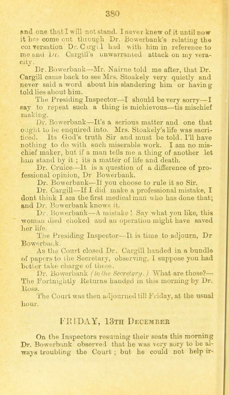 find one that I will not stand. I never knew of it until now it br.f come out tluoupli Dr. Bowerbank's relating the coi yersation Dl-. Cu-gil had M-ith him in reference to me iind L>v. Cargiil's unwarranted attack on my vera- city . Dr.Bowerbauk—Mr. Nairne told me after, that Dr. Cargill came back to see Mrs. Stoakely very quietly and never said a word about his slandering him or havin g told lies about him. The Presiding Inspector—I should be very sorry—I eay to repeat such a thing is michievous—tis mischief making. Dr. Bowerbank—It's a serious matter and one that ought to be enquired into. Mrs. Stoakely's life was sacri- ticed. Its God's truth Sir and must be told. I'll have nothing to do with such miserable work. I am no mis- chief maker, but if a man tells me a thing of another let him stand by it ; its a matter of life and death. Dr. Cruice—It is a question of a difference of pro- fessional opinion, Dr Bowerbank. Dr. Bowerbank—If you choose to rule it so Sir. Dr. Cargill—If I did make a professional mistake, I dont think I nm the first medical man who has done that; and Dr. Bowerbank knows it. Dv. Bowerbank—A. mistake ! Say what joix hke, this ■woman died choked and an operation might have saved her life. The Presiding Inspector—It is time to adjourn, Dr Bowerbai.k. As tli8 Court closed Dr. Cargill handed in a bundle of pape rs to the Secretary, observing, I suppose you had better take charge of these. Dr. Bowerbank (Uxt.he, Secrefary.) T\Tiat are those?— The Fortnigiitly iieturns handed in this moruiiig by Dr. lloss. The Court was then adjourned till Friday, at the usual hour. I'iUDAY, 13th December On the Inspectors resuming their seats this morning Dr. Bowerbank observed tliat he was very sory to be al- ways troubling the Court ; but he could not help ir-